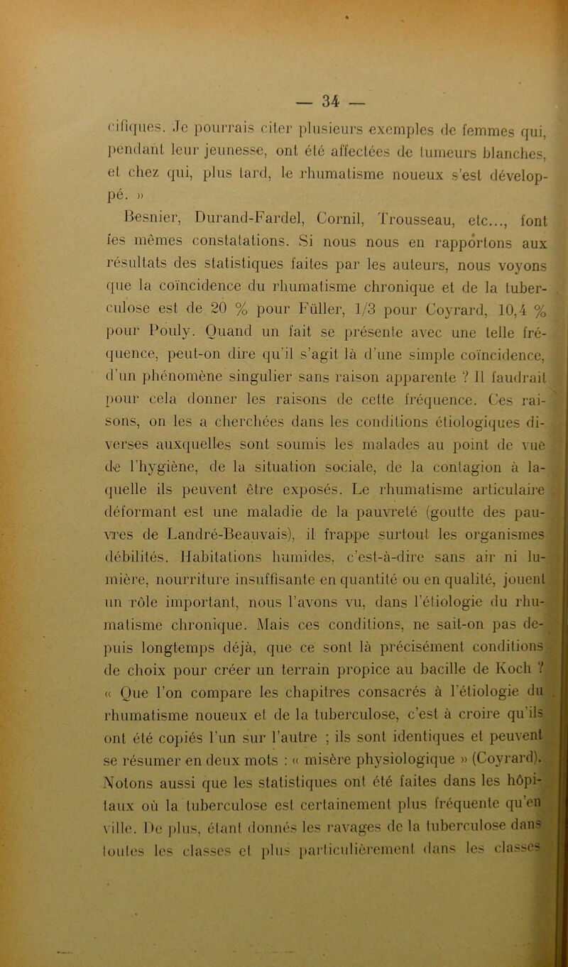 f.ifiques. .Te pourrais citer plusieurs exemples de femmes qui, pendant leur jeunesse, ont été affectées de tumeurs blanches, et chez qui, plus tard, le rhumatisme noueux s’est dévelop- pé. » Besnier, Durand-Fardel, Cornil, Trousseau, etc..., font fes mêmes constatations. Si nous nous en rapportons aux résultats des statistiques faites par les auteurs, nous voyons que la coïncidence du rhumatisme chronique et de la tuber- culose est de 20 % pour Füller, 1/3 pour Coyrard, 10,4 % pour Pouly. Quand un fait se présente avec une telle fré- quence, peut-on dire qu’il s’agit là d’une simple coïncidence, d’un phénomène singulier sans raison apparente ? Il faudrait pour cela donner les raisons de cette fréquence. Ces rai- sons, on les a cherchées dans les conditions étiologiques di- verses auxquelles sont soumis les malades au point de vue de l’hygiène, de la situation sociale, de la contagion à la- quelle ils peuvent être exposés. Le rhumatisme articulaire déformant est une maladie de la pauvreté (goutte des pau- vres de Landré-Beauvais), il frappe surtout les organismes débilités. Habitations humides, c’est-à-dire sans air ni lu- mière, nourriture insuffisante en quantité ou en qualité, jouent un rôle important, nous l’avons vu, dans l’étiologie du rhu- matisme chronique. Mais ces conditions, ne sait-on pas de- puis longtemps déjà, que ce sont là précisément conditions de choix pour créer un terrain propice au bacille de Koch ? <( Que l’on compare les chapitres consacrés à l’étiologie du . rhumatisme noueux et de la tuberculose, c’est à croire qu’ils ont été copiés l’un sur l’autre ; ils sont identiques et peuvent se résumer en deux mots : « misère physiologique » (Coyrard). Notons aussi que les statistiques ont été faites dans les hôpi- taux où la tuberculose est certainement plus fréquente qu’en ville. De plus, étant donnés les ravages de la tuberculose dans toutes les classes cl plus particulièrement dans les classes