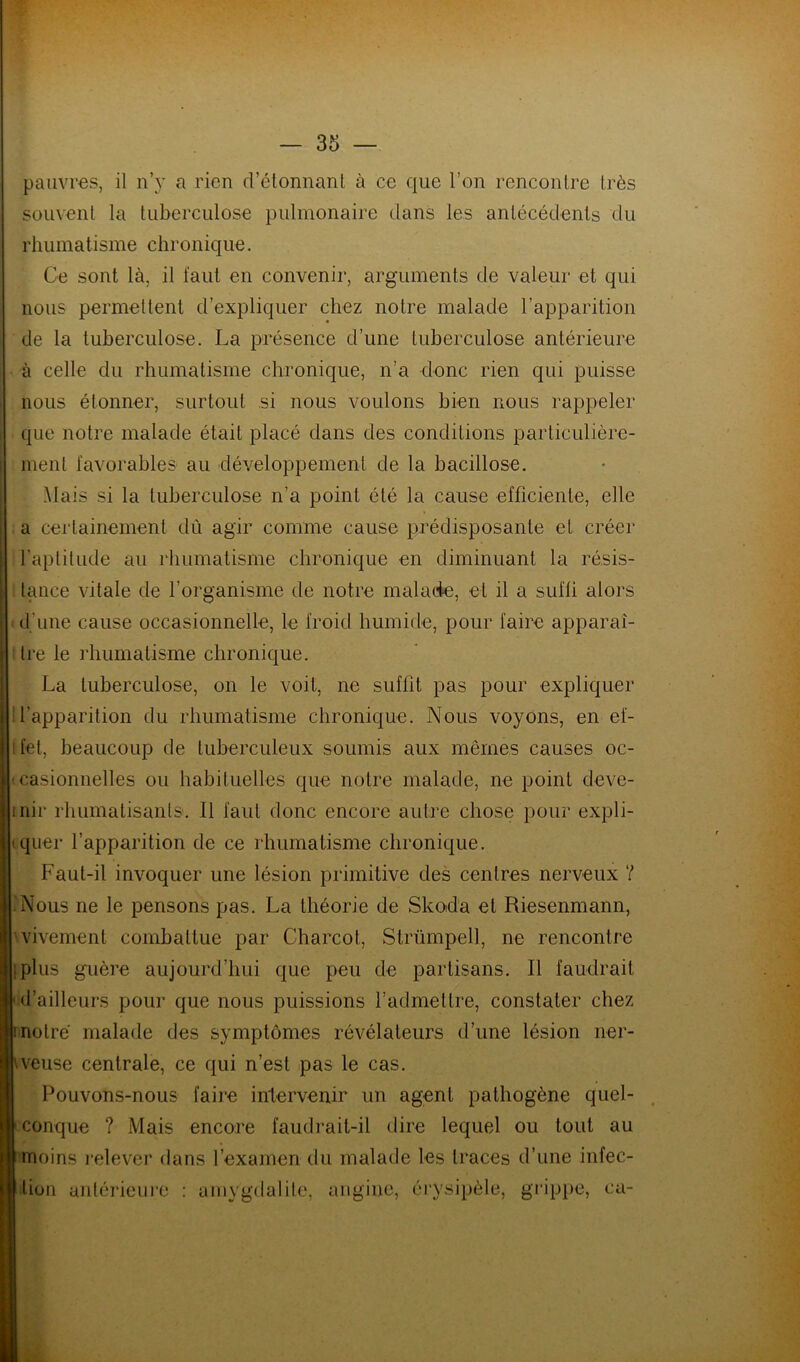 souvent la tuberculose pulmonaire dans les antécédents du rhumatisme chronique. Ce sont là, il faut en convenir, arguments de valeur et qui nous permettent d’expliquer chez notre malade l’apparition de la tuberculose. La présence d’une tuberculose antérieure à celle du rhumatisme chronique, n’a donc rien qui puisse nous étonner, surtout si nous voulons bien nous rappeler que notre malade était placé dans des conditions particulière- ment favorables au développement de la bacillose. Mais si la tuberculose n’a point été la cause efficiente, elle a certainement dû agir comme cause prédisposante et créer l'aptitude au rhumatisme chronique en diminuant la résis- tance vitale de l’organisme de notre malade, et il a suffi alors d’une cause occasionnelle, le froid humide, pour faire apparaî- tre le rhumatisme chronique. La tuberculose, on le voit, ne suffit pas pour expliquer l’apparition du rhumatisme chronique. Nous voyons, en ef- ifet, beaucoup de tuberculeux soumis aux mêmes causes oc- casionnelles ou habituelles que notre malade, ne point deve- inir rhumatisants. Il faut donc encore autre chose pour expli- quer l’apparition de ce rhumatisme chronique. Faut-il invoquer une lésion primitive des centres nerveux ? • Nous ne le pensons pas. La théorie de Skoda et Riesenmann, vivement combattue par Charcot, Strümpell, ne rencontre ; plus guère aujourd’hui que peu de partisans. Il faudrait d’ailleurs pour que nous puissions l’admettre, constater chez inotre malade des symptômes révélateurs d’une lésion ner- veuse centrale, ce qui n’est pas le cas. Pouvons-nous faire intervenir un agent pathogène quel- conque ? Mais encore faudrait-il dire lequel ou tout au moins relever dans l’examen du malade les traces d’une infec- tion antérieure amygdalite, angine, érysipèle, grippe, ea-