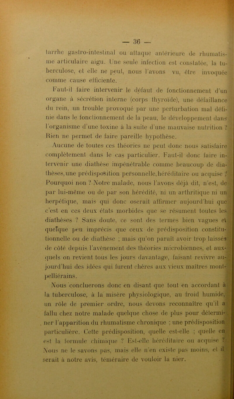 tarrhe gastro-inteslinal ou attaque antérieure de rhumatis- me articulaire aigu. Une seule infection est constatée, la tu- berculose, et elle ne peut, nous l’avons vu, être invoquée comme cause efficiente. Faut-il faire intervenir le défaut de fonctionnement d’un organe à sécrétion interne (corps thyroïde), une défaillance du rein, un trouble provoqué par une perturbation mal défi- nie dans le fonctionnement de la peau, le développement dans l’organisme d’une toxine à la suite d’une mauvaise nutrition ? Rien ne permet de faire pareille hypothèse. Aucune de toutes ces théories ne peut donc nous satisfaire complètement dans le cas particulier. Faut-il donc faire in- tervenir une diathèse impénétrable comme beaucoup de dia- thèses, une prédisposition personnelle,héréditaire ou acquise 7 Pourquoi non ? Notre malade, nous l’avons déjà dit, n’est, de par lui-même ou de par son hérédité, ni un arthritique ni un herpétique, mais qui donc oserait affirmer aujourd’hui que c’est en ces deux états morbides que se résument toutes les diathèses ? Sans doute, ce sont des termes bien vagues et quelque peu imprécis que ceux de prédisposition constitu- tionnelle ou de diathèse ; mais qu’on paraît avoir trop laissés de côté depuis l’avènement des théories microbiennes, et aux quels on revient tous les jours davantage, faisant revivre au- jourd’hui des idées qui furent chères aux vieux maîtres mont- pelliérains. Nous concilierons donc en disant que tout en accordant à la tuberculose, à la misère physiologique, au froid humide, un rôle de premier ordre, nous devons reconnaître qu’il a fallu chez notre malade quelque chose de plus pour détermi , ner l’apparition du rhumatisme chronique : une prédisposition particulière. Cette prédisposition, quelle est-elle ; quelle en es! la formule chimique ? Est-elle héréditaire ou acquise 7 Nous ne le savons pas, mais elle n'en existe pas moins, et il serait à notre avis, téméraire de vouloir la nier. - ..