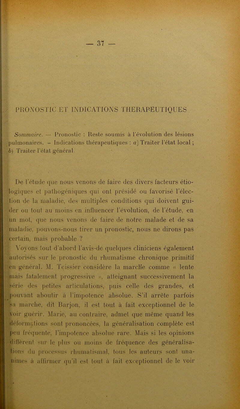 PRONOSTIC ET INDICATIONS THERAPEUTIQUES Sommaire. — Pronostic : Reste soumis à révolution des lésions pulmonaires. - Indications thérapeutiques : a) Traiter l’état local ; 6) Traiter l'état général. De l'étude que nous venons de faire des divers facteurs étio- logiques et palliogéniques qui ont présidé ou favorisé l’élec- tion de la maladie, des multiples conditions qui doivent gui- der ou tout au moins en influencer l’évolution, de l’étude, en un mot, que nous venons de faire de notre malade et de sa maladie, pouvons-nous tirer un pronostic, nous ne dirons pas certain, mais probable ? Voyons tout d’abord l’avisMe quelques cliniciens également autorisés sur le pronostic du rhumatisme chronique primitif en général. M. Tcissier considère la marche comme « lente mais fatalement progressive », atteignant successivement la série des petites articulations, puis celle des grandes, et pouvant aboutir à l’impotence absolue. S’il arrête parfois sa marche, dit Barjon, il est tout à fait exceptionnel de le voir guérir. Marie, au contraire, admet que même quand les déformations sont prononcées, la généralisation complète est peu fréquente, l’impotence absolue rare. Mais si les opinions diffèrent sur le plus ou moins de fréquence des généralisa- tions du processus rhumatismal, tous les auteurs sont una- nimes à affirmer qu’il est tout à fait exceptionnel de le voir