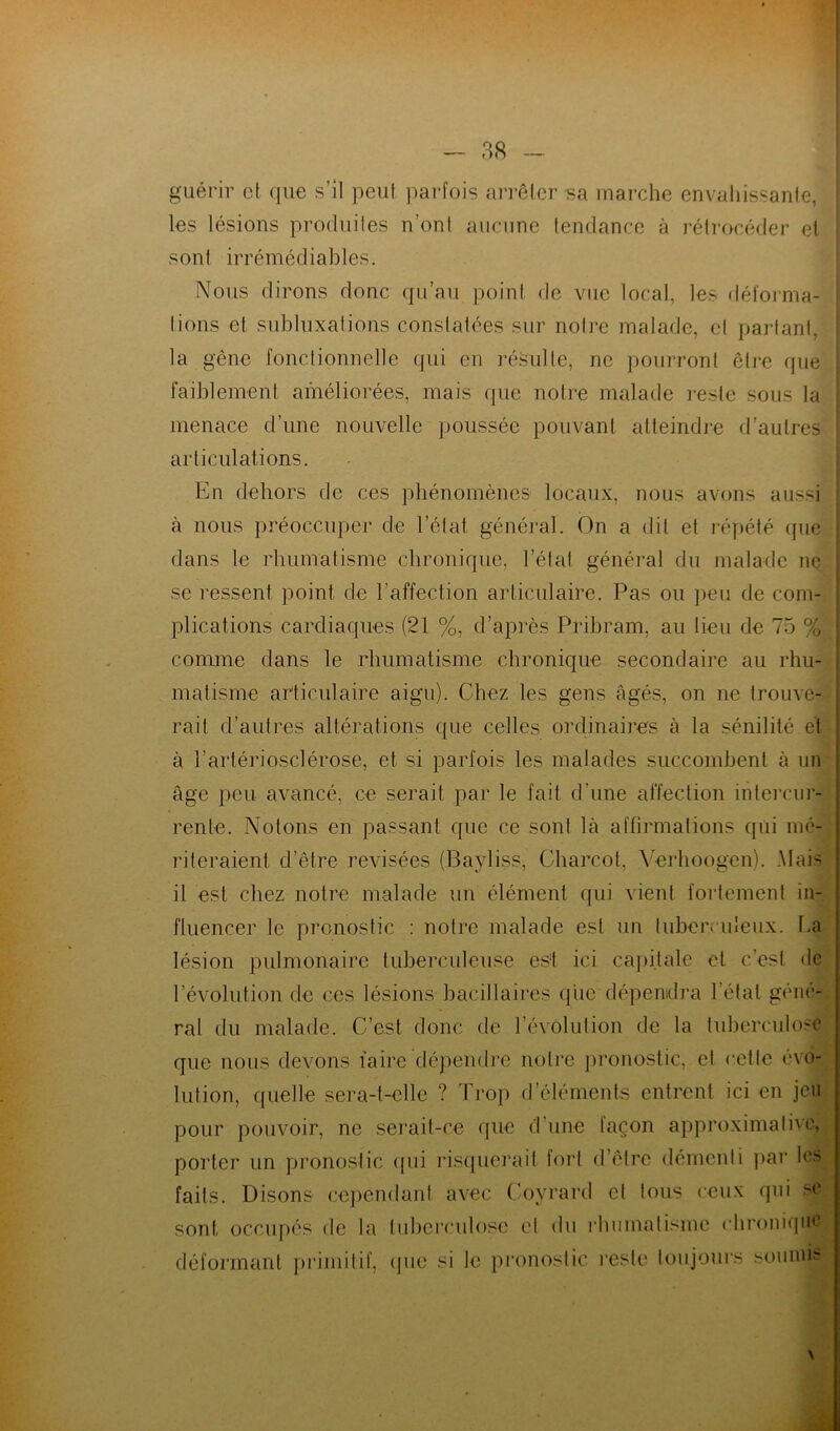 guérir et que s’il peut parfois arrêter sa marche envahissante, les lésions produites n’ont aucune tendance à rétrocéder et sont irrémédiables. Nous dirons donc qu’au point de vue local, les déforma- tions et subluxations constatées sur notre malade, et partant, la gêne fonctionnelle qui en résulte, ne pourront être que faiblement améliorées, mais que notre malade reste sous la menace d’une nouvelle poussée pouvant atteindre d’autres articulations. En dehors de ces phénomènes locaux, nous avons aussi à nous préoccuper de l’état général. On a dit et répété (pie dans le rhumatisme chronique, l’état général du malade ne . se ressent point de l'affection articulaire. Pas ou peu de com- plications cardiaques; (21 %, d’après Pribram, au lieu de 75 % J comme dans le rhumatisme chronique secondaire au rhu- : matisme articulaire aigu). Chez les gens âgés, on ne trouve- rait d’autres altérations que celles ordinaires à la sénilité et | à l’artériosclérose, et si parfois les malades succombent à un âge peu avancé, ce serait par le fait d’une affection intercur- rente. Notons en passant que ce sont là affirmations qui mé- riteraient d’être revisées (Bayliss, Charcot, Yerhoogen). Mais j il est chez notre malade un élément qui vient fortement in- fluencer le pronostic : notre malade est un tuberculeux. La lésion pulmonaire tuberculeuse est ici capitale et c’est de l’évolution de ces lésions bacillaires que dépendra l étal géné- ral du malade. C’est donc de l’évolution de la tuberculose que nous devons faire dépendre notre pronostic, et cette évo- lution, quelle sera-t-elle ? Trop d’éléments entrent ici en jeu pour pouvoir, ne serait-ce que d’une façon approximative, porter un pronostic qui risquerait fort d’être démenti par l<> faits. Disons cependant avec Coyrard cl tous ceux qui se sont occupés de la tuberculose et du rhumatisme chronique déformant primitif, (pie si le pronostic reste toujours soumis N