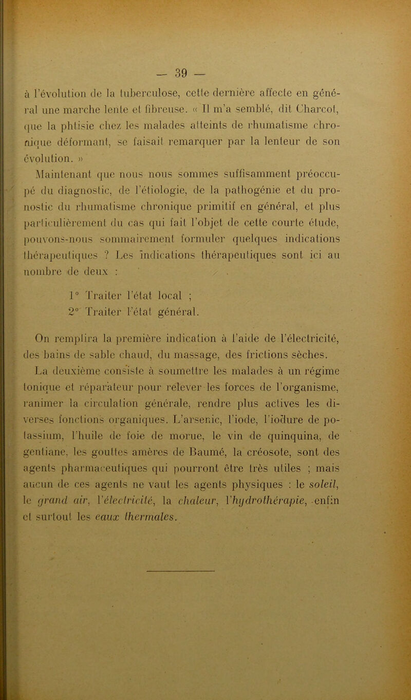 à l’évolution de la tuberculose, cette dernière affecte en géné- ral une marche lente et fibreuse. « Il m’a semblé, dit Charcot, que la phtisie chez les malades atteints de rhumatisme chro- nique déformant, se faisait remarquer par la lenteur de son évolution. » Maintenant que nous nous sommes suffisamment préoccu- pé du diagnostic, de l'étiologie, de la pathogénie et du pro- nostic du rhumatisme chronique primitif en général, et plus particulièrement du cas qui fait l’objet de cette courte élude, pouvons-nous sommairement formuler quelques indications thérapeutiques ? Les Indications thérapeutiques sont ici au nombre de deux : . / . 1° Traiter l’état local ; 2° Traiter l’état général. On remplira la première indication à l’aide de l’électricité, des bains de sable chaud, du massage, des frictions sèches. La deuxième consiste à soumettre les malades à un régime tonique et réparateur pour relever les forces de l’organisme, ranimer la circulation générale, rendre plus actives les di- verses fonctions organiques. L’arsenic, l’iode, l’iodure de po- tassium, l'huile de foie de morue, le vin de quinquina, de gentiane, les gouttes amères de Baumé, la créosote, sont des agents pharmaceutiques qui pourront être très utiles ; mais aucun de ces agents ne vaut les agents physiques : le soleil, le grand air, l'électricité, la chaleur, Y hydrothérapie, enfin et surtout les eaux thermales.