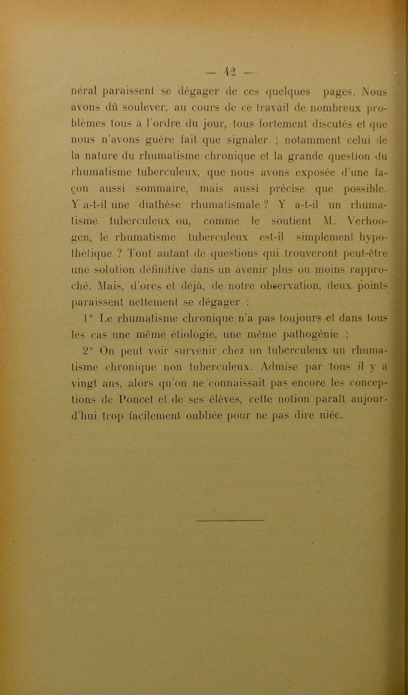 - \î — néral paraissent se dégager de ces quelques pages. Aous avons dû soulever, au cours de ce travail de nombreux pro- blèmes tous à l’ordre du jour, tous fortement discutés et que nous n’avons guère fait que signaler ; notamment celui de la nature du rhumatisme chronique et la grande question du rhumatisme tuberculeux, que nous avons exposée d'une fa- çon aussi sommaire, mais aussi précise que possible. Y a-t-il une diathèse rhumatismale ? Y a-t-il un rhuma- tisme tuberculeux ou, comme le soutient M. Verhoo- gen, le rhumatisme tuberculeux est-il simplement hypo- thétique ? Tout autant de questions qui trouveront peut-être une solution définitive dans un avenir plus ou moins rappro- ché. Mais, d’ores et déjà, de notre observation, deux points paraissent nettement se dégager : 1° Le rhumatisme chronique n’a pas toujours et dans tous les cas une même étiologie, une même pathogénie ; 2° On peut voir survenir chez un tuberculeux un rhuma- tisme chronique non tuberculeux. Admise par tous il y a vingt ans, alors qu’on ne connaissait pas encore les concep- tions de Poncet et de ses élèves, cette notion paraît aujour- d'hui trop facilement oubliée pour ne pas dire niée.