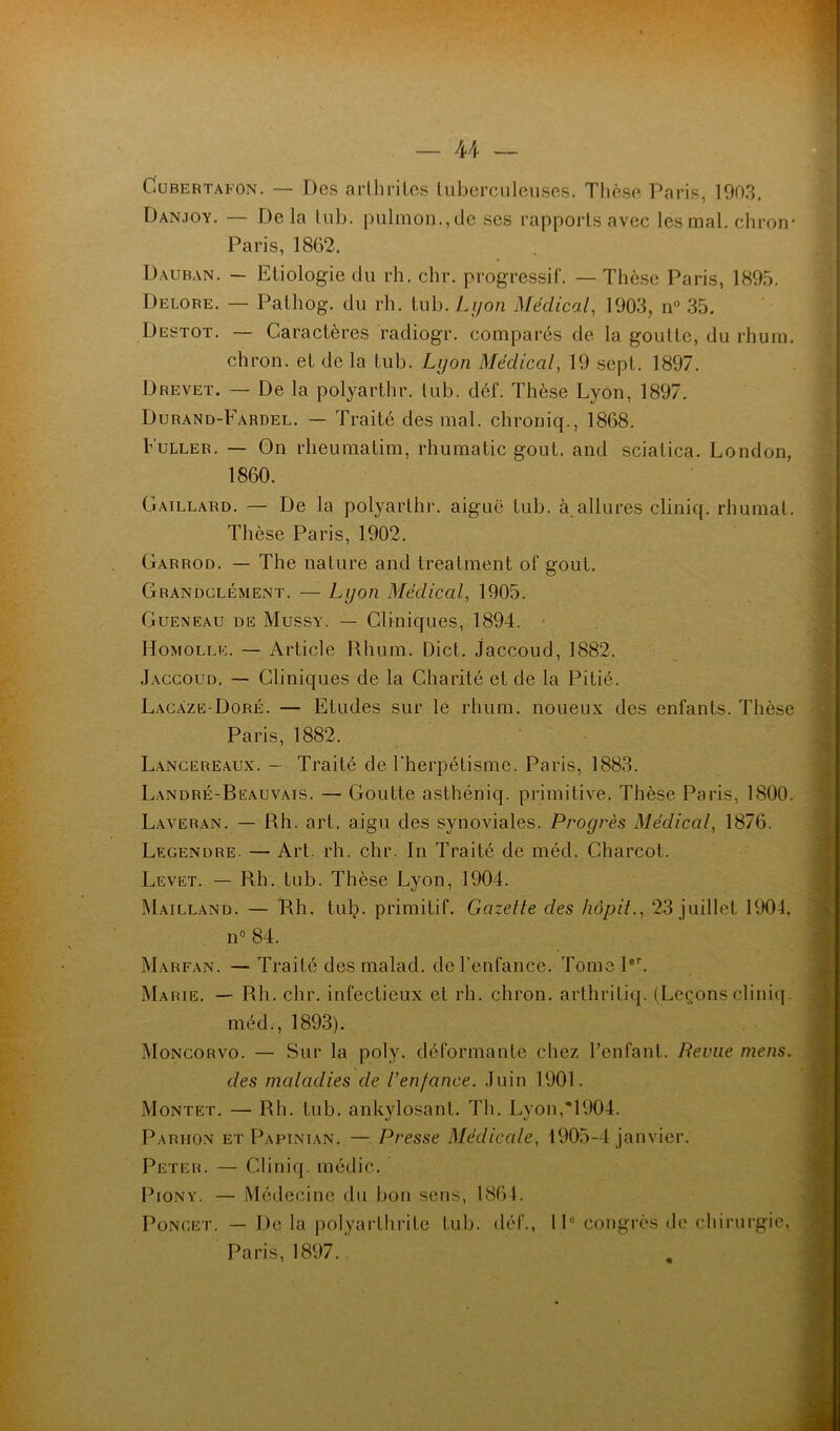 Cubertafon. — Des arthrites tuberculeuses. Thèse Paris, 1903. Dan.ioy. — Delà tub. pulmon.,de ses rapports avec les mal. chron- Paris, 1862. Dauban. — Etiologie du rh. chr. progressif. — Thèse Paris, 1895. Delore. — Palhog. du rh. tub. Lyon Médical, 1903, n° 35. Destot. — Caractères radiogr. comparés de la goutte, du rhum, chron. et de la tub. Lyon Médical, 19 sept. 1897. Drevet. — De la polyarthr. tub. déf. Thèse Lyon, 1897. Durand-Fardel. — Traité des mal. chroniq., 1868. Fuller. — On rheumatim, rhumatic goût, and sciatica. London, 1860. Gaillard. — De la polyarthr. aiguë tub. à allures cliniq. rhumat. Thèse Paris, 1902. Garrod. — The nature and trealment of goût. Grandclément. — Lyon Médical, 1905. Gueneau de Mussy. — Cliniques, 1894. Homolle. — Article Rhum. Dict. Jaccoud, 1882. Jaccoud. — Cliniques de la Charité et de la Pitié. Lacaze-Doré. — Etudes sur le rhum, noueux des enfants. Thèse Paris, 1882. Lancereaux. — Traité de Fherpétisme. Paris, 1883. Landré-Beauvais. — Goutte aslhéniq. primitive. Thèse Paris, 1800. Laveran. — Rh. art. aigu des synoviales. Progrès Médical, 1876. Legendre. — Art. rh. chr. In Traité de méd. Charcot. Levet. — Rh. tub. Thèse Lyon, 1904. Mailland. — Rh. tub. primitif. Gazette des hôpit., 23 juillet 1904, n° 84. Marfan. — Traité des malad. de l’enfance. Tome 1er. Marie. — Rh. chr. infectieux et rh. chron. arthritiq. (Leçons cliniq méd., 1893). Moncorvo. — Sur la poly. déformante chez l’enfant. Revue mens, des maladies de Venfance. Juin 1901. Montet. — Rh. tub. ankylosant. Th. Lyon,*1904. Parhon et Papinian. — Presse Médicale, 1905-4 janvier. Peter. — Cliniq. médic. Pion y. — Médecine du bon sens, 1864. Poncet. — De la polyarthrite tub. déf., 1 Ie congrès de chirurgie, Paris, 1897.