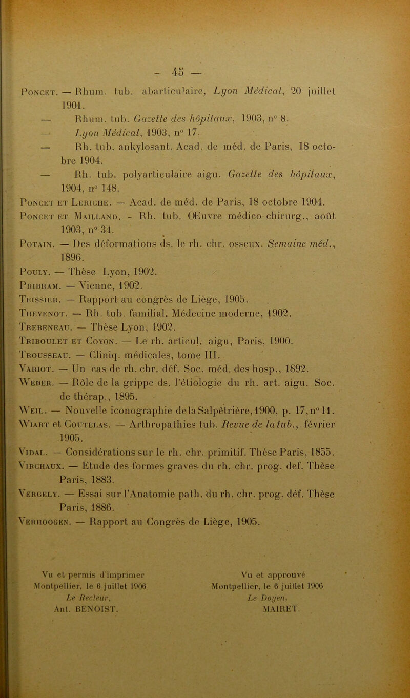 Poncet. — Rhum. tub. abartièulaire, Lyon Médical, 20 juillet 1901. — Rhum. lub. Gazelle des hôpitaux, 1903, n° 8. — Lyon Médical, 1903, n° 17. — Rh. lub. ankylosant. Acad, de méd. de Paris, 18 octo- bre 1904. — Rh. lub. polyarticulaire aigu. Gazelle des hôpitaux, 1904, n° 148. Poncet et Lertche. — Acad, de méd. de Paris, 18 octobre 1904. Poncet et Mailland. - Rh. lub. OEuvre riâédico chirurg., août 1903, n° 34. Potain. — Des déformations ds. le rh. chr. osseux. Semaine méd., 1896. Pouly. — Thèse Lyon, 1902. / Pribbam. — Vienne, 1902. Teissier. — Rapport au congrès de Liège, 1905. Thevenot. — Rh. tub. familial. Médecine moderne, 1902. Trebeneau. — Thèse Lyon, 1902. Triboulet et Coyon. — Le rh. articul. aigu, Paris, 1900. Trousseau. — Cliniq. médicales, tome III. Variot. — Un cas de rh. chr. déf. Soc. méd. des hosp., 1892. Weber. — Rôle de la grippe ds. l’étiologie du rh. art. aigu. Soc. de thérap., 1895. Weil. — Nouvelle iconographie delà Salpêtrière, 1900, p. 17,n°ll. Wiart et Coutelas. — Arthropalhies tub. Revue de la tub., février 1905. Vidal. — Considérations sur le rh. chr. primitif. Thèse Paris, 1855. Virchaux. — Etude des formes graves du rh. chr. prog. def. Thèse Paris, 1883. Vergely. — Essai sur l’Anatomie path. du rh. chr. prog. déf. Thèse Paris, 1886. Verhoogen. — Rapport au Congrès de Liège, 1905. Vu et permis d’imprimer Montpellier, le 6 juillet 1906 Le Pecleur, Anl. BENOIST. Vu et approuvé Montpellier, le 6 juillet 1900 Le Doyen, MA1RET.