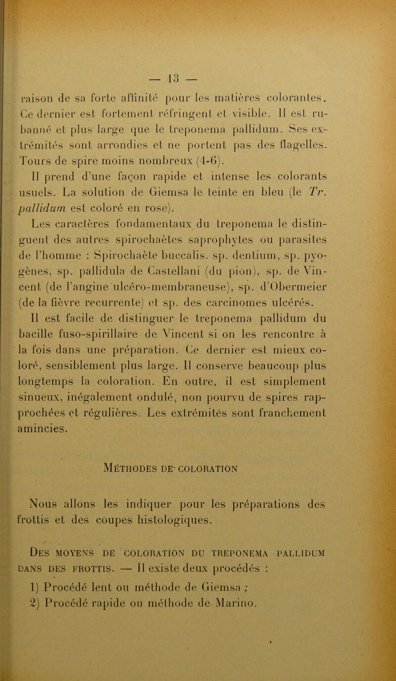 raison de sa forte affinité pour les matières colorantes. Ce dernier est fortement réfringent et visible. Il est ru- banné et plus large que le treponema pallidum. Ses ex- trémités sont arrondies et ne portent pas des flagelles. Tours de spire moins nombreux (4-6). Il prend d’une façon rapide et intense les colorants usuels. La solution de Giemsa le teinte en bleu (le Tr. pallidum est coloré en rose). Les caractères fondamentaux du treponema le distin- guent des autres spirochaètes saprophytes ou parasites de l’homme : Spirochaète buccalis. sp. dentium, sp. pyo- gènes, sp. pallidula de Castellani (du pion), sp. de Vin- cent (de l’angine ulcéro-membraneuse), sp. d’Obermeier (de la lièvre récurrente) et sp. des carcinomes ulcérés. Il est facile de distinguer le treponema pallidum du bacille fuso-spirillaire de Vincent si on les rencontre à la fois dans une préparation. Ce dernier est mieux co- loré, sensiblement plus large. Il conserve beaucoup plus longtemps la coloration. En outre, il est simplement sinueux, inégalement ondulé, non pourvu de spires rap- prochées et régulières, Les extrémités sont franchement amincies. Méthodes de- coloration Nous allons les indiquer pour les préparations des frottis et des coupes histologiques. Des moyens de coloration du treponema pallidum dans des frottis. — Il existe deux procédés : 1) Procédé lent ou méthode de Giemsa ; 2) Procédé rapide ou méthode de Marino. .