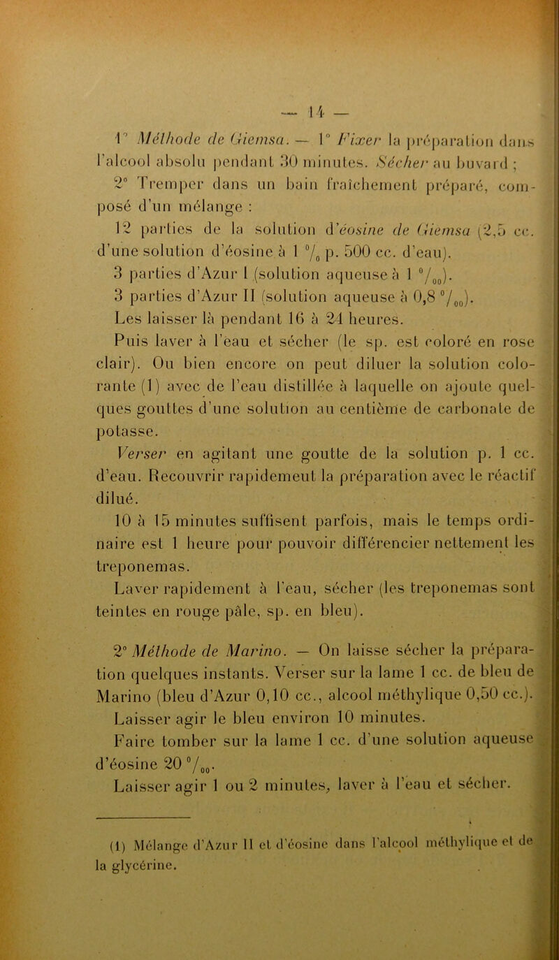 r Méthode de Giemsa. — 1° Fixer la préparation dans l'alcool absolu pendant 30 minutes. Sécher au buvard ; 2° Tremper dans un bain fraîchement préparé, com- posé d’un mélange : 12 parties de la solution d’éosine de Giemsa (2,5 ce. d’une solution d’éosine à 1 °/0 p. 500 cc. d’eau). 3 parties d’Azur l (solution aqueuse à 1 °/00). 3 parties d’Azur II (solution aqueuse à 0,8 °/00). Les laisser là pendant 16 à 24 heures. Puis laver à l’eau et sécher (le sp. est coloré en rose clair). Ou bien encore on peut diluer la solution colo- rante (1) avec de l’eau distillée à laquelle on ajoute quel- ques gouttes d’une solution au centième de carbonate de potasse. Verser en agitant une goutte de la solution p. 1 cc. d’eau. Recouvrir rapidement la préparation avec le réactif dilué. 10 à 15 minutes suffisent parfois, mais le temps ordi- naire est 1 heure pour pouvoir différencier nettement les *’ i treponemas. Laver rapidement à l’eau, sécher (les treponemas sont ; teintes en rouge pâle, sp. en bleu). ■ 2° Méthode de Marino. — On laisse sécher la prépara- tion quelques instants. Verser sur la lame 1 cc. de bleu de Marino (bleu d’Azur 0,10 cc., alcool méthylique 0,50 cc.). Laisser agir le bleu environ 10 minutes. Faire tomber sur la lame 1 cc. d’une solution aqueuse d’éosine 20 °/00. Laisser agir 1 ou 2 minutes, laver à l’eau et sécher. (1) Mélange d’A/.ur 11 et d’éosine dans l'alcool méthylique et de la glycérine.