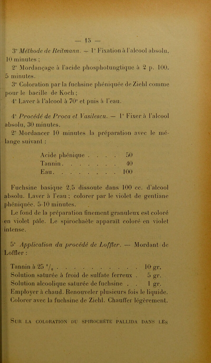 3° Méthode de Reilmann. — 1° Fixation à l’alcool absolu. 10 minutes ; 2° Mordançage à l’acide phosphotungtique à 2 p. 100. 5 minutes. 3° Coloration parla fuchsine phéniquée de Ziehl comme pour le bacille de Koch ; 4° Laver à l’alcool à 70° et puis à l’eau. 4° Procédé de Proca et Vasilescu. — 1° Fixer à l’alcool absolu, 30 minutes. 2° Mordancer 10 minutes la préparation avec le mé- lange suivant : Acide phénique .... 50 Tannin 40 Eau 100 Fuchsine basique 2,5 dissoute dans 100 cc. d’alcool absolu. Laver à l’eau ; colorer par le violet de gentiane phéniquée. 5-10 minutes. Le fond de la préparation finement granuleux est coloré en violet pale. Le spirochaète apparaît coloré en violet intense. 5° Application du procédé de Loffler. — Mordant de Loffler : Tannin à 25 °/0 10-gr. Solution saturée à froid de sulfate ferreux . 5 gr. Solution alcoolique saturée de fuchsine . . 1 gr. Employer à chaud. Renouveler plusieurs fois le liquide. Colorer avec la fuchsine de Ziehl. Chauffer légèrement. Sur la coloration du spirochète pallida dans les