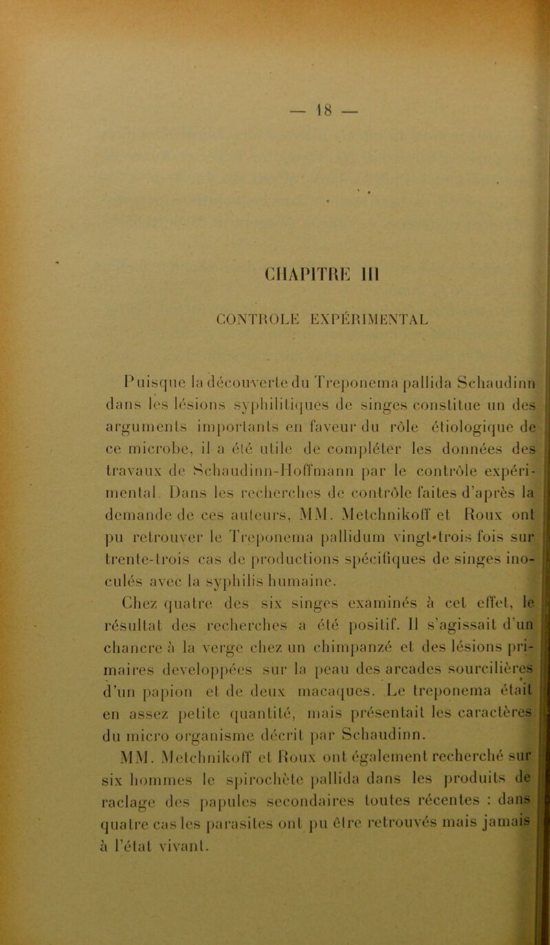 CHAPITRE III CONTROLE EXPÉRIMENTAL Puisque la découverte du Treponema pallida Sehaudinn dans les lésions syphilitiques de singes constitue un des arguments importants en faveur du rôle étiologique de ce microbe, il a été utile de compléter les données des travaux de Schaùdinn-Hoffmann par le contrôle expéri- mental Dans les recherches de contrôle faites d’après la demande de ces auteurs, MM. Metchnikoff et Roux ont pu retrouver le Treponema pallidum vingt'trois fois sur trente-trois cas de productions spécifiques de singes ino- culés avec la syphilis humaine. Chez quatre des six singes examinés à cet effet, le résultat des recherches a été positif. 11 s’agissait d’un chancre à la verge chez un chimpanzé et des lésions pri- maires développées sur la peau des arcades sourcilières d’un papion et de deux macaques. Le treponema était en assez petite quantité, mais présentait les caractères j du micro organisme décrit par Sehaudinn. MM. Metchnikoff et Roux ont également recherché sur six hommes le spirochète pallida dans les produits de ; raclage des papules secondaires toutes récentes : dans . à l’état vivant.