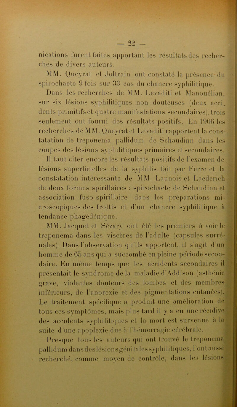 nications furenl faites apportant les résultats des recher- ches de divers auteurs. MM. Queyrat et Joltrain ont constaté la présence du spiiochaete 9 lois sur 33 cas du chancre syphilitique. Dans les recherches de MM. Levaditi et Manouélian, sur six lésions syphilitiques non douteuses (deux acci. dents primitifs et quatre manifestations secondaires), trois seulement ont fourni des résultats positifs. En 1906 les recherches de MM. Queyratet Levaditi rapportent la cons- tatation de treponemâ pallidum de Schaudinn dans les coupes des lésions syphilitiques primaires et secondaires. 11 faut citer encore les résultats positifs de l’examen de lésions superficielles de la syphilis fait par Ferre et la constatation intéressante de MM. Launois et Laederich de deux formes spirillaires : spirochaete de Schaudinn et association fuso-spirillaire dans les préparations mi- croscopiques des frottis et d’un chancre syphilitique à te n d à n ce p h a géd é n i q u e. MM. Jacquet et Sézary ont été les premiers à voirie treponemâ dans les viscères de l’adulte (capsules surré- nales). Dans l’observation qu’ils apportent, il s’agit d’un homme de 65 ans qui a succombé en pleine période secon- daire. En même temps que les accidents secondaires il présentait le syndrome de la maladie d’Addison (asthénie grave, violentes douleurs des lombes et des membres inférieurs, de l’anorexie et des pigmentations cutanées). Le traitement spécifique a produit une amélioration de tous ces symptômes, mais plus tard il y a eu une récidive des accidents syphilitiques et la mort est survenue à la suite d’une apoplexie due à l’hémorragie cérébrale. Presque Ions les auteurs qui ont trouvé le treponemâ pallidum dans dés lésionsgéni ta les syphilitiques, l’ont aussi recherché, comme moyen de contrôle, dans les lésions