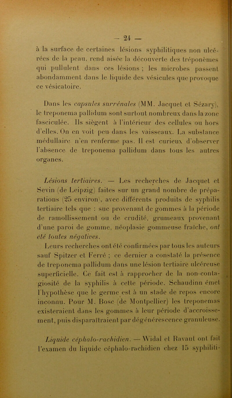 à la surface de certaines lésions syphilitiques non ulcé- rées de la peau, rend aisée la découverte des tréponèmes qui pullulent dans ces lésions ; les microbes passent abondamment dans le liquide des vésicules que provoque ce vésicatoire. Dans les capsules surrénales (MM. Jacquet et Sézary), le treponema pallidum sont surtout nombreux dans la zone fasciculée. Ils siègent à l’intérieur des cellules ou hors d’elles. On en voit peu dans les vaisseaux. La substance médullaire n’en renferme pas. 11 est curieux d’observer l’absence de treponema pallidum dans tous les autres organes. Lésions tertiaires. — Les recherches de Jacquet et Sevin (de Leipzig) faites sur un grand nombre de prépa- rations (25 environ), avec différents produits de syphilis tertiaire tels que : suc provenant de gommes à la période de ramollissement ou de crudité, grumeaux provenant d’une paroi de gomme, néoplasie gommeuse fraîche, ont été toutes négatives. Leurs recherches ont été confirmées par tous les auteurs sauf Spitzer et Ferré ; ce dernier a constaté la présence de treponema pallidum dans une lésion tertiaire ulcéreuse superficielle. Ce fait est à rapprocher de la non-conta- giosité de la syphilis à cette période. Schaudinn émet l'hypothèse que le germe est à un stade de repos encore inconnu. Pour M. Bosc (de Montpellier) les treponemas existeraient dans les gommes à leur période d’accroisse- ment, puis disparaîtraient par dégénérescence granuleuse. Liquide céphalo-rachidien. — \\ idal et Ravaut ont tait l’examen du liquide céphalo-rachidien chez 15 syphilili-