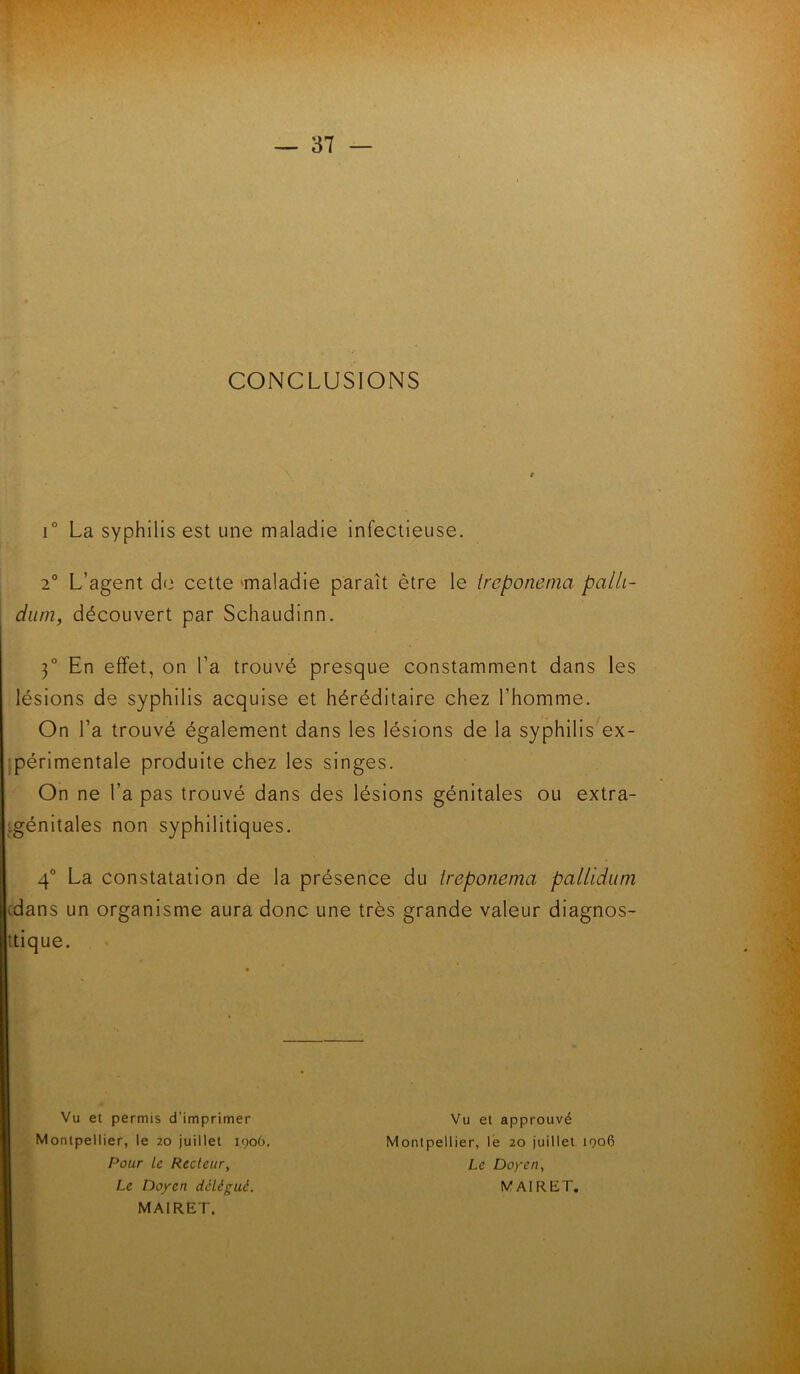 CONCLUSIONS i° La syphilis est une maladie infectieuse. 2° L’agent de cette maladie paraît être le treponema palli- dum, découvert par Schaudinn. 3° En effet, on l’a trouvé presque constamment dans les lésions de syphilis acquise et héréditaire chez l’homme. On Ta trouvé également dans les lésions de la syphilis ex- périmentale produite chez les singes. On ne l’a pas trouvé dans des lésions génitales ou extra- génitales non syphilitiques. 4° La Constatation de la présence du treponema pallidum dans un organisme aura donc une très grande valeur diagnos- tique. Vu et permis d’imprimer Montpellier, le 20 juillet 1906. Pour Le Reclettr, Le Doyen delègue. MAIRET. Vu et approuvé Montpellier, lé 20 juillet 1906 Le Doyen, MAIRET.