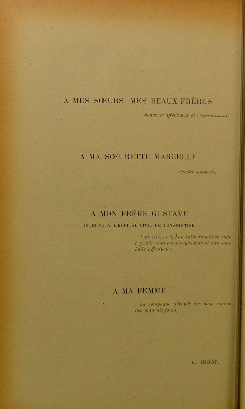 A MES SOEURS, MES BEAUX-FRÈRES Souvenir affectueux et reconnaissant. A MA SOEURETTE MARCELLE Tendre souvenir. A MON FRÈRE GUSTAVE INTERNE A L’HOPITAL CIVIL DE CONSTANTINE ..t'adresse, arrivé au fuite du sentier rude à gravir, mes encouragements et mes sou- haits affectueux. A MA FEMME La câmpagne dévouée des bons comme des mauvais jours.