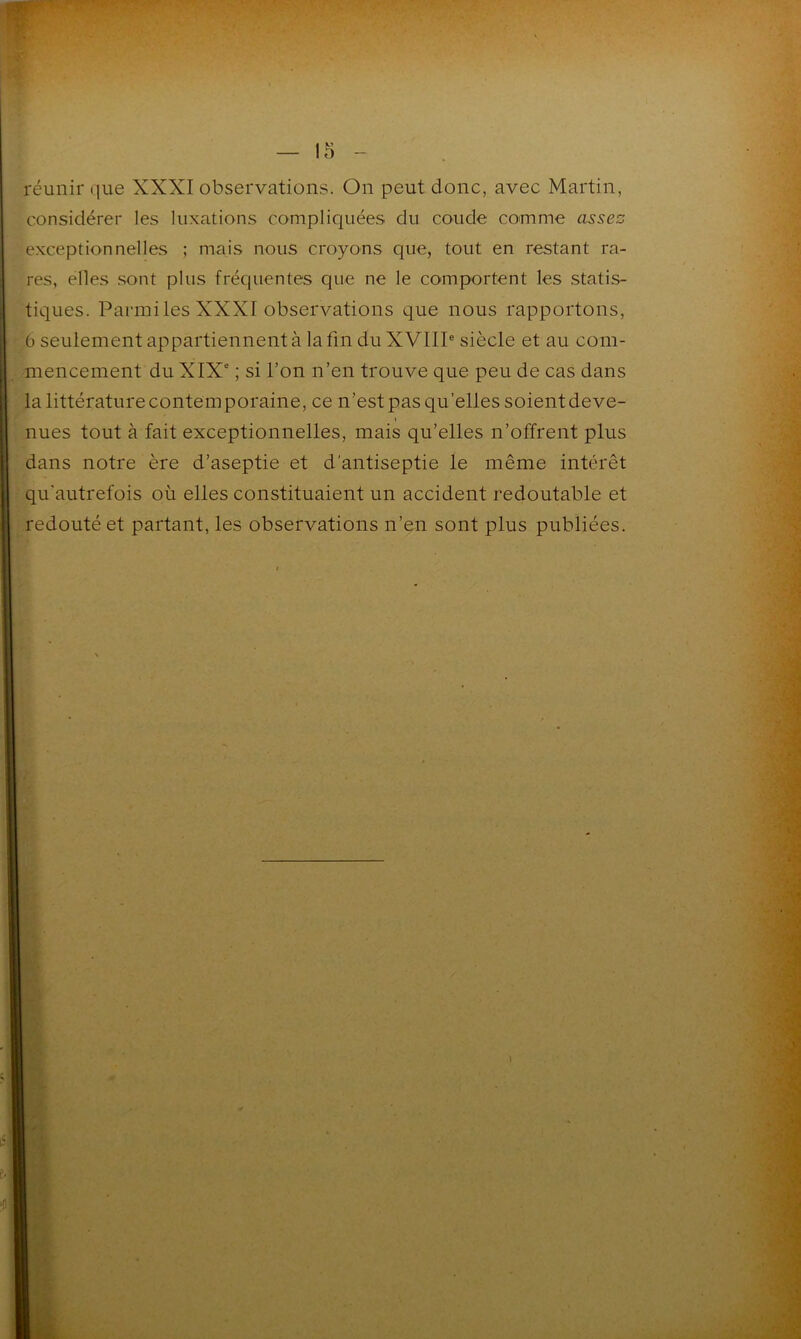 réunir que XXXI observations. On peut donc, avec Martin, considérer les luxations compliquées du coude comme assez exceptionnelles ; mais nous croyons que, tout en restant ra- res, elles sont plus fréquentes que ne le comportent les statis- tiques. Parmi les XXXI observations que nous rapportons, 6 seulement appartiennent à la fin du XVIIIe siècle et au com- mencement du XIXe ; si l’on n’en trouve que peu de cas dans la littérature contemporaine, ce n’est pas qu’elles soient deve- nues tout à fait exceptionnelles, mais qu’elles n’offrent plus dans notre ère d’aseptie et d'antiseptie le même intérêt qu'autrefois où elles constituaient un accident redoutable et redouté et partant, les observations n’en sont plus publiées.