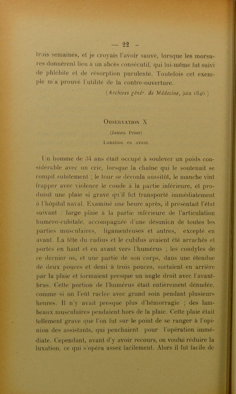 trois semaines, et je croyais l’avoir sauvé, lorsque les morsu- res donnèrent lieu à un abcès consécutif, qui lui-même fut suivi de phlébite et de résorption purulente. Toutefois cet exem- ple m a prouvé 1 utilité de la contre-ouverture. (Archives génér. de Médecine, juin 1846.) Observation X (James Prior) Luxation en avant. Un homme de 34 ans était occupé à soulever un poids con- sidérable. avec un cric, lorsque la chaîne qui le soutenait se rompit subitement ; le tour se déroula aussitôt, le manche vint frapper avec violence le coude à la partie inférieure, et pro- duisit une plaie si grave qu’il fut transporté immédiatement à 1 hôpital naval. Examiné une heure après, il présentait l’état suivant : large piaie à la partie inférieure de l’articulation huméro-cubitale, accompagnée d’une désunion de toutes les parties musculaires, ligamenteuses et autres, excepté en avant. La tête du radius et le cubitus avaient été arrachés et portés en haut et en avant vers l’humérus ; les condyles de ce dernier os, et une partie de son corps, dans une étendue de deux pouces et demi à trois pouces, sortaient en arrière par la plaie et formaient presque un angle droit avec l'avant- bras. Celte portion de l’humérus était entièrement dénudée, comme si on l’eût raclée avec grand soin pendant plusieurs heures. Il n’y avait presque plus d'hémorragie ; des lam- beaux musculaires pendaient hors de la plaie. Cette plaie était tellement grave que l’on fut sur le point de se ranger à l'opi- nion des assistants, qui penchaient pour l'opération immé- diate. Cependant, avant d’y avoir recours, on voului réduire la luxation, ce qui s’opéra assez facilement. Alors il fut facile de
