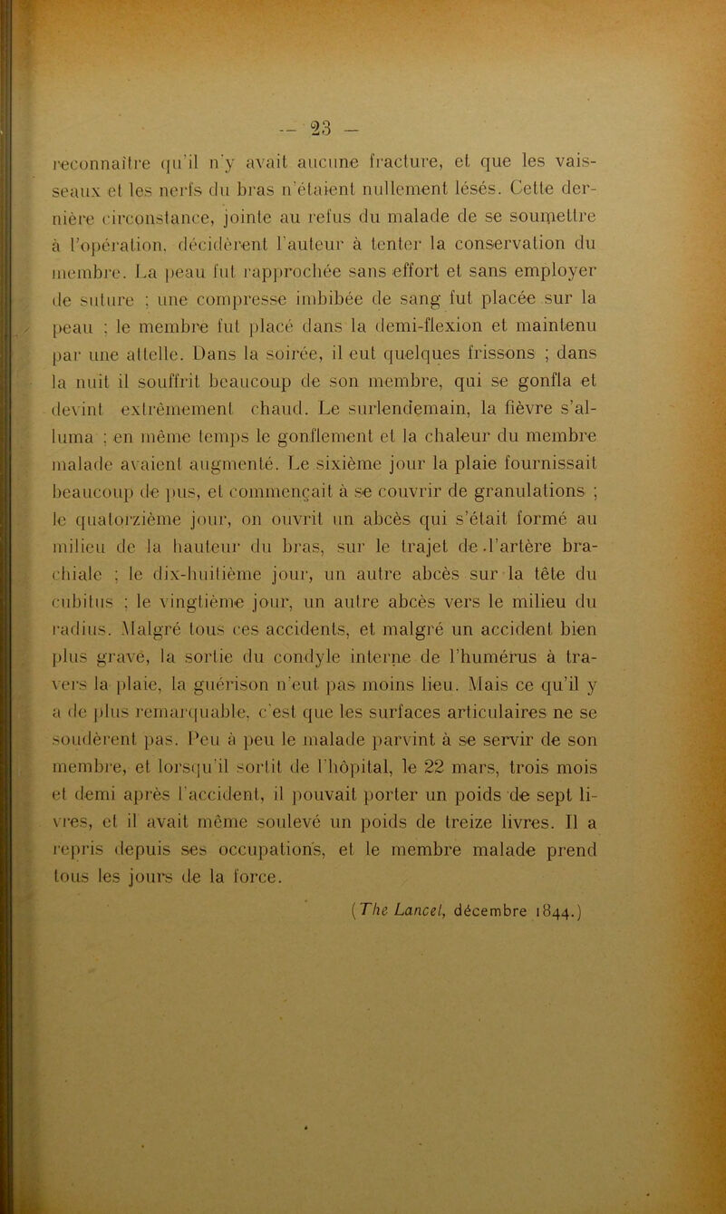 reconnaître qu’il n'y avait aucune fracture, et que les vais- seaux et les nerfs du bras n'étaient nullement lésés. Cette der- nière circonstance, jointe au refus du malade de se soumettre à l’opération, décidèrent l’auteur à tenter la conservation du membre. La peau fut rapprochée sans effort et sans employer de suture : une compresse imbibée de sang fut placée sur la peau ; le membre fut placé dans la demi-flexion et maintenu par une attelle. Dans la soirée, il eut quelques frissons ; dans la nuit il souffrit beaucoup de son membre, qui se gonfla et devint extrêmement chaud. Le surlendemain, la fièvre s’al- luma ; en même temps le gonflement et la chaleur du membre malade avaient augmenté. Le sixième jour la plaie fournissait beaucoup de pus, et commençait à se couvrir de granulations ; le quatorzième jour, on ouvrit un abcès qui s’était formé au milieu de la hauteur du bras, sur le trajet de.l’artère bra- chiale ; le dix-huitième jour, un autre ahcès sur la tête du cubitus ; le vingtième jour, un autre abcès vers le milieu du radius. Malgré tous ces accidents, et malgré un accident bien plus grave, la sortie du condyle interne de l’humérus à tra- vers la plaie, la guérison n’eut pas moins lieu. Mais ce qu’il y a de plus remarquable, c'est que les surfaces articulaires ne se soudèrent pas. Peu à peu le malade parvint à se servir de son membre, et lorsqu’il sortit de l’hôpital, le 22 mars, trois mois et demi après l'accident, il pouvait porter un poids de sept li- vres, et il avait même soulevé un poids de treize livres. Il a repris depuis ses occupations, et le membre malade prend tous les jours de la force. [The Lancet, décembre 1844.)