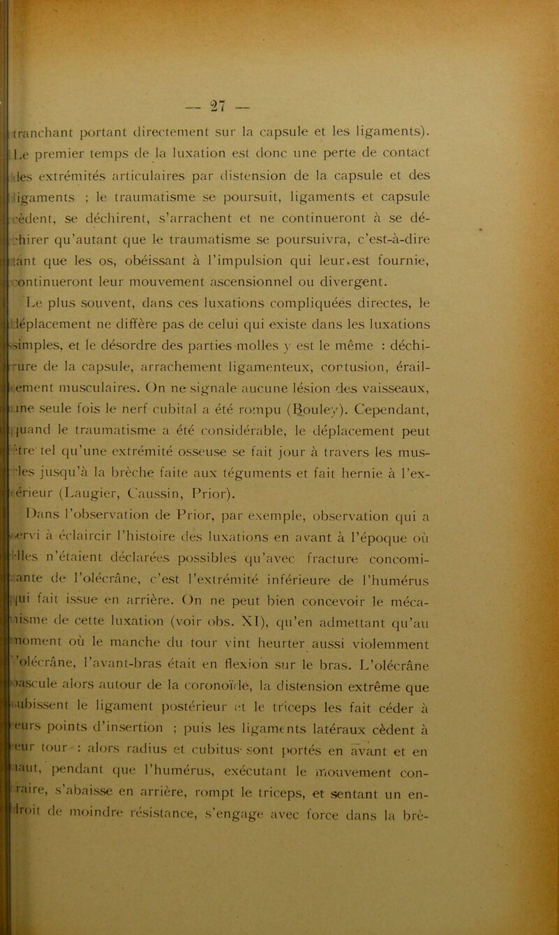 tranchant portant directement sur la capsule et les ligaments). Le premier temps de la luxation est donc une perte de contact des extrémités articulaires par distension de la capsule et des ligaments ; le traumatisme se poursuit, ligaments et capsule cèdent, se déchirent, s’arrachent et ne continueront à se dé- ;hirer qu’autant que le traumatisme se poursuivra, c’est-à-dire tant que les os, obéissant à l’impulsion qui leur.est fournie, ■ontinueront leur mouvement ascensionnel ou divergent. Le plus souvent, dans ces luxations compliquées directes, le déplacement ne diffère pas de celui qui existe dans les luxations -simples, et le désordre des parties molles v est le même : déchi- 'ure de la capsule, arrachement ligamenteux, contusion, érail- lement musculaires. On ne signale aucune lésion des vaisseaux, une seule fois le nerf cubital a été rompu (Bouley). Cependant, quand le traumatisme a été considérable, le déplacement peut dre tel qu’une extrémité osseuse se fait jour à travers les mus- des jusqu’à la brèche faite aux téguments et fait hernie à l’ex- • érieur (Laugier, Caussin, Prior). Dans l’observation de Prior, par exemple, observation qui a ervi a éclaircir l’histoire des luxations en avant à l’époque où [Mes n’étaient déclarées possibles qu’avec fracture concomi- tante de l’olécrane, c’est l’extrémité inférieure de l’humérus jui fait issue en arrière. On ne peut bien concevoir le méca- usme de cette luxation (voir obs. XI), qu’en admettant qu’au noment où le manche du tour vint heurter aussi violemment ’olécrane, l’avant-bras était en flexion sur le bras. L’olécrane )ascule alors autour de la coronoïde, la distension extrême que ■ubissent le ligament postérieur et le triceps les fait céder à eurs points d’insertion ; puis les ligaments latéraux cèdent à eur tour : alors radius et cubitus- sont portés en avant et en iaut, pendant que l’humérus, exécutant le mouvement con- raire, s’abaisse en arrière, rompt le triceps, et sentant un en- droit de moindre résistance, s’engage avec force dans la brè-