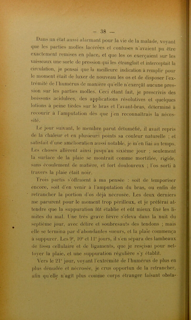 ■ Dans un état aussi alarmant pour la vie de la malade, voyant (pie les parties molles lacérées et conluses n’avaient pu être exactement remises en place, et que les os exerçaient sur les vaisseaux une sorte de pression qui les étranglait et interceptait la circulation, je pensai que la meilleure indication à remplir pour le moment était de luxer de nouveau les os et de disposer l’ex- ti émité de 1 humérus de manière qu elle n’exerçât aucune pres- sion sur les parties molles. Ceci étant fait, je prescrivis des boissons acidulées, des applications résolutives et quelques lotions à peine tièdcs sur le bras et l’avant-bras, déterminé à recourir à l’amputation dès que j'en reconnaîtrais la néces- sité. Le jour suivant, le membre parut détuméfié, il avait repris de la chaleur et en plusieurs, points sa couleur naturelle ; et satisfait d une amélioration aussi notable, je m’en fiai au temps. Les choses allèrent ainsi jusqu’au sixième jour ; seulement la surface de la plaie se montrait comme mortifiée, rigide, sans écoulement de matière, et fort douloureux ; l’os sorti à travers la plaie était noir. Trois partis s’ôffraienl à ma pensée : soit de temporiser encore, soit d’en venir à l’amputation du bras, ou enfin de retrancher la portion d’os déjà nécrosée. Les deux derniers me .parurent pour le moment trop périlleux, et je préférai at- tendre que la suppuration fût établie et eût mieux fixé les li- mites du mal. Une très grave fièvre s’éleva dans la nuit du septième jour, avec délire et soubresauts des tendons ; mais elle se termina par d’abondantes sueurs, et la plaie commença à suppurer. Les 9°, 10e et 11e jours, il s’en sépara des lambeaux de tissu cellulaire et de ligaments, que je resçisai pour net- toyer la plaie, et une suppuration régulière s’y établit. Vers le 21 jour, voyant l’extrémité de l'humérus de plus en plus dénudée el nécrosée, je crus opportun de la retrancher, afin qu elle n’agit plus comme corps étranger faisant obsla^