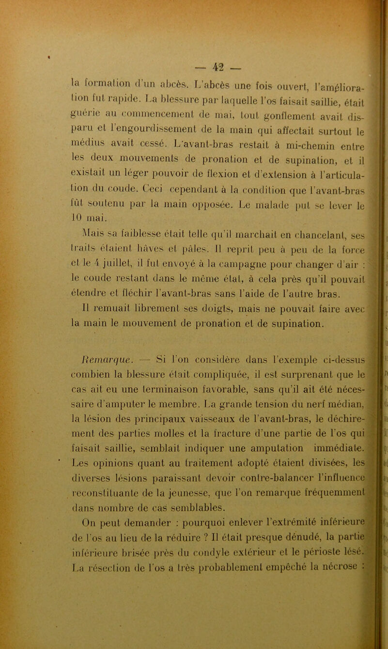 la formation d’un abcès. L’abcès une fois ouvert, l'améliora- tion fut rapide. La blessure par laquelle l’os faisait saillie, était guérie au commencement de mai, tout gonflement avait dis- paru et 1 engourdissement de la main qui affectait surtout le médius avait cessé. L'avant-bras restait à mi-chemin entre les deux mouvements de pronation et de supination, et il existait un léger pouvoir de flexion et d’extension à l’articula- tion du coude. Ceci cependant à la condition que b avant-bras lût soutenu par la main opposée. Le malade put se lever le 10 mai. Mais sa faiblesse était telle qu’il marchait en chancelant, ses traits étaient, hâves et pâtes. 11 reprit peu à peu de la force et le 4 juillet, il fut envoyé à la campagne pour changer d’air : le coude restant dans le môme état, à cela près qu’il pouvait étendre et fléchir l’avant-bras sans l aide de l’autre bras. Il remuait librement ses doigts, mais ne pouvait faire avec la main le mouvement de pronation et de supination. Remarque. — Si l’on considère dans l'exemple ci-dessus combien la blessure était compliquée, il est surprenant que le cas ait eu une terminaison favorable, sans qu’il ait été néces- saire d’amputer le membre. La grande tension du nerf médian, la lésion des principaux vaisseaux de l'avant-bras, le déchire- ment des parties molles et la fracture d'une partie de l’os qui faisait saillie, semblait indiquer une amputation immédiate. Les opinions quant au traitement adopté étaient divisées, les diverses lésions paraissant devoir contre-balancer l’influence reconstituante de la jeunesse, que l’on remarque fréquemment dans nombre de cas semblables. On peut demander : pourquoi enlever l’extrémité inférieure de l’os au lieu de la réduire ? Il était presque dénudé, la partie inférieure brisée près du condyle extérieur cl le périoste lésé. La résection de l’os a très probablement empêché la nécrose : iii 1! fi
