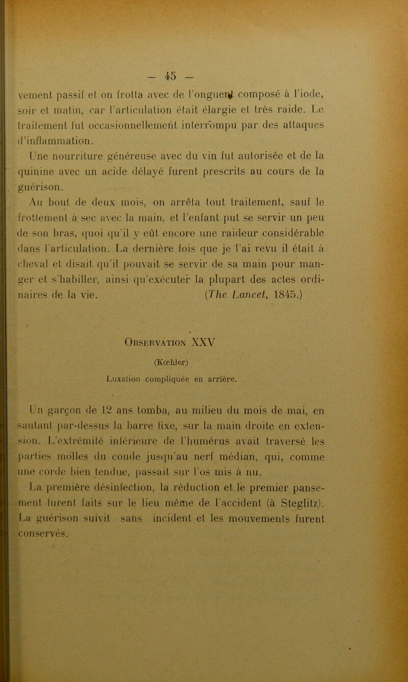 vement passif et on frotta avec de l'onguer^t composé à l’iode, soir et matin, car l’articulation était élargie et très raide. Le traitement fut occasionnellement interrompu par des attaques d’inflammation. Une nourriture généreuse avec du vin fut autorisée et de la quinine avec un acide délayé furent prescrits au cours de la guérison. Au bout de deux mois, on arrêta tout traitement, sauf le frottement à sec avec la main, et l’enfant put se servir un peu de son bras, quoi qu’il y eût encore une raideur considérable dans l'articulation. La dernière fois que je l’ai revu il était à cheval et disait qu’il pouvait se servir de sa main pour man- ger et s’habiller, ainsi qu’exécuter la plupart des actes ordi- naires de la vie. (The Lancet, 1845.) • Observation XXV (Kœhler) Luxation compliquée en arrière. • Un garçon de 12 ans tomba, au milieu du mois de mai, en sautant par-dessus la barre fixe, sur la main droite en exten- sion. L’extrémité inférieure de l’humérus avait traversé les parties molles du coude jusqu’au nerf médian, qui, comme une corde bien tendue, passait sur l’os mis à nu. La première désinfection, la réduction et le premier panse- ment furent faits sur le lieu même de l’accident (à Steglitz). La guérison suivit sans incident et les mouvements furent conservés.