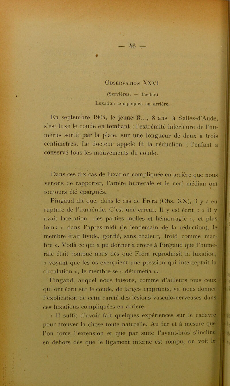 Observation XXVI (Servières. — Inédite) Luxation compliquée en arrière. En septembre 1904, le jeune R..., 8 ans, à Salles-d’Aude, s’est luxé le coude en tombant : l’extrémité inférieure de l’hu- mérus sortit par la plaie, sur une longueur de deux à trois centimètres. Le docteur appelé fit la réduction ; l’enfant a conservé tous les mouvements du coude. Dans ces dix cas de luxation compliquée en arrière que nous venons de rapporter, l’artère humérale et le nerf médian ont I toujours été épargnés. Pingaud dit que, dans le cas de Frera (Obs. XX), il y a eu rupture de l’humérale. C’est une erreur. Il y est écrit : « Il y avait lacération des parties molles et hémorragie », et plus loin : « dans l’après-midi (le lendemain -de la réduction), le membre était livide, gonflé, sans chaleur, froid comme mar- bre ». Voilà ce qui a pu donner à croire à Pingaud que l’humé- rale était rompue mais dès que Frera reproduisit la luxation, (( voyant que les os exerçaient une pression qui interceptait la circulation », le membre se « détuméfia ». ■ Pingaud, auquel nous faisons, comme d’ailleurs tous ceux qui ont écrit sur le coude, de larges emprunts, va nous donner l’explication de cette rareté des lésions vasculo-nerveuses dans ces luxations compliquées en arrière. « Il suffit d’avoir fait quelques expériences sur le cadavre pour trouver la chose toute naturelle. Au fur et à mesure que l’on force l’extension et que par suite l’avant-bras s’incline en dehors dès que le ligament interne est rompu, on voit le