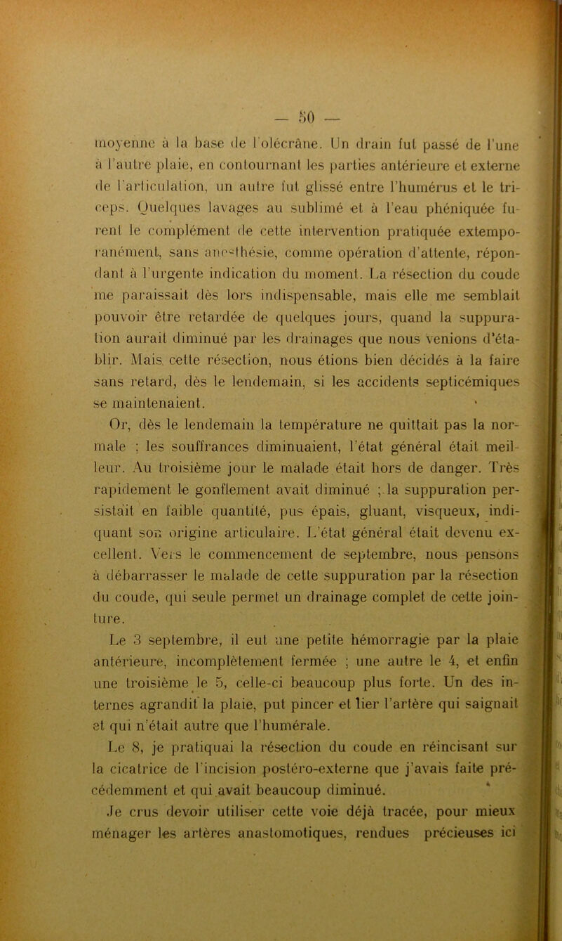 moyenne à la base de l'olécrane. Un drain fui passé de l’une à l’autre plaie, en contournant les parties antérieure et externe de l’articulation, un autre fut glissé entre l’humérus et le tri- ceps. Quelques lavages au sublimé et à l’eau phéniquée fu- rent le complément de cette intervention pratiquée extempo- ranément, sans anesthésie, comme opération d’attente, répon- dant à l’urgente indication du moment. La résection du coude me paraissait dès lors indispensable, mais elle me semblait pouvoir être retardée de quelques jours, quand la suppura- tion aurait diminué par les drainages que nous venions d’éta- blir. Mais cette résection, nous étions bien décidés à la faire sans retard, dès le lendemain, si les accidents septicémiques se maintenaient. Or, dès le lendemain la température ne quittait pas la nor- male ; les souffrances diminuaient, l’état général était meil- leur. Au troisième jour le malade était hors de danger. Très rapidement le gonflement avait diminué ;.la suppuration per- sistait en faible quantité, pus épais, gluant, visqueux, indi- quant son origine articulaire. L’état général était devenu ex- cellent. Vers le commencement de septembre, nous pensons à débarrasser le malade de cette suppuration par la résection du coude, qui seule permet un drainage complet de cette join- ture. Le 3 septembre, il eut une petite hémorragie par la plaie antérieure, incomplètement fermée ; une autre le 4, et enfin une troisième le 5, celle-ci beaucoup plus forte. Un des in- ternes agrandit la plaie, put pincer et lier l’artère qui saignait et qui n’était autre que l’humérale. Le 8, je pratiquai la résection du coude en réincisant sur la cicatrice de l'incision postéro-externe que j’avais faite pré- cédemment et qui avait beaucoup diminué. Je crus devoir utiliser cette voie déjà tracée, pour mieux ménager les artères anastomotiques, rendues précieuses ici