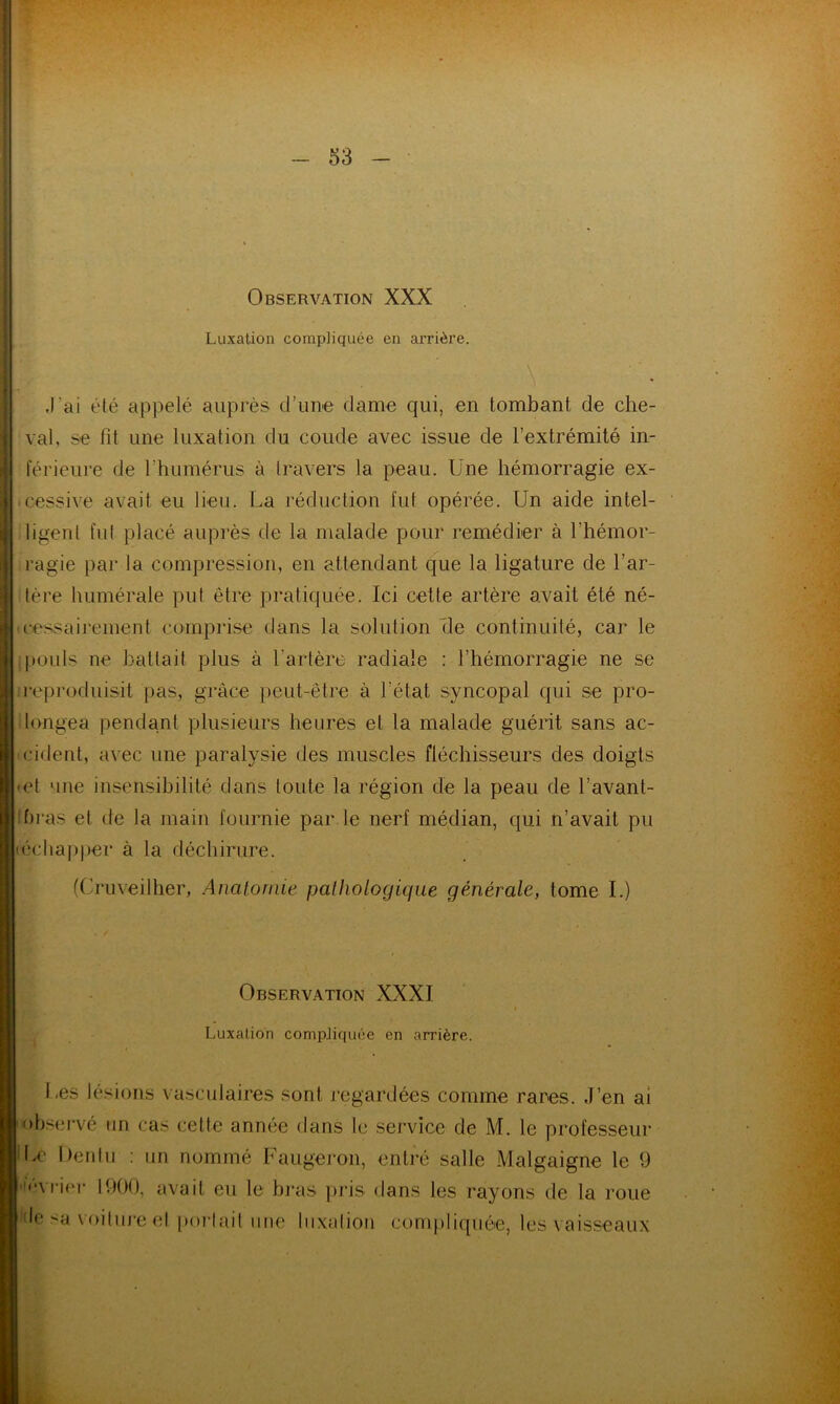 Observation XXX Luxation compliquée en arrière. J'ai été appelé auprès d’une dame qui, en tombant de che- val, se fit une luxation du coude avec issue de l’extrémité in- férieure de l'humérus à travers la peau. Une hémorragie ex- cessive avait eu lieu. La réduction fut opérée. Un aide intel- ligent fut placé auprès de la malade pour remédier à l’hémor- ragie par la compression, en attendant que la ligature de l’ar- tère humérale put être pratiquée. Ici cette artère avait été né- cessairement comprise dans la solution Ile continuité, car le pouls ne battait plus à l’artère radiale : l’hémorragie ne se reproduisit pas, grâce peut-être à l’état syncopal qui se pro- longea pendant plusieurs heures et la malade guérit sans ac- cident, avec une paralysie des muscles fléchisseurs des doigts et une insensibilité dans toute la région de la peau de l’avant- bras et de la main fournie par le nerf médian, qui n’avait pu échapper à la déchirure. (Cruveilher, Anatomie pathologique générale, tome I.) Observation XXXI Luxation compliquée en arrière. Les lésions vasculaires sont regardées comme rares. J’en ai observé un cas cette année dans le service de M. le professeur lx' Dentu : un nommé Faugeron, entré salle Malgaigne le 9 ■lévrier 1900, avait eu le bras pris dans les rayons de la roue Je sa voiture et portait une luxation compliquée, les vaisseaux