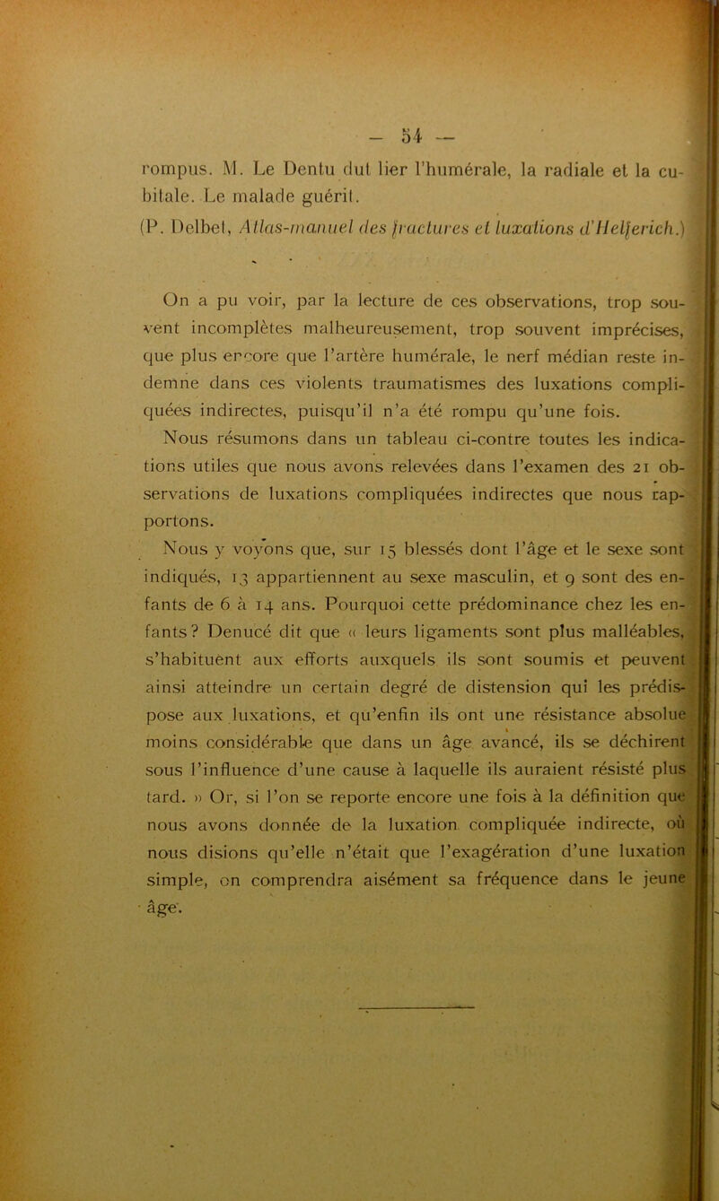 rompus. M. Le Dentu dut lier l’humérale, la radiale et la cu- bitale. Le malade guérit. (P. Delbet, Atlas-manuel des fractures et luxations d'Helferich.) On a pu voir, par la lecture de ces observations, trop sou- vent incomplètes malheureusement, trop souvent imprécises, que plus encore que l’artère humérale, le nerf médian reste in- demne dans ces violents traumatismes des luxations compli- quées indirectes, puisqu’il n’a été rompu qu’une fois. Nous résumons dans un tableau ci-contre toutes les indica- tions utiles que nous avons relevées dans l’examen des 21 ob- servations de luxations compliquées indirectes que nous rap- portons. Nous y voyons que, sur 15 blessés dont l’âge et le sexe sont indiqués, 13 appartiennent au sexe masculin, et 9 sont des en- fants de 6 à 14 ans. Pourquoi cette prédominance chez les en- fants? Denucé dit que « leurs ligaments sont plus malléables, s’habituent aux efforts auxquels ils sont soumis et peuvent ainsi atteindre tin certain degré de distension qui les prédis- pose aux luxations, et qü’enfin ils ont une résistance absolue % moins considérable que dans un âge avancé, ils se déchirent sous l’influence d’une cause à laquelle ils auraient résisté plus tard. » Or, si l’on se reporte encore une fois à la définition que nous avons donnée de la luxation compliquée indirecte, où nous disions qu’elle n’était que l’exagération d’une luxation simple, on comprendra aisément sa fréquence dans le jeune âge.