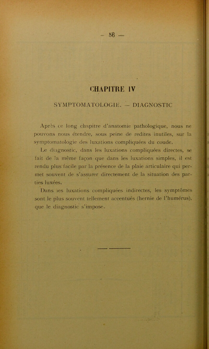 CHAPITRE IV SYMPTOMATOLOGIE. — DIAGNOSTIC ApOs ce long chapitre d’anatomie pathologique, nous ne pouvons nous étendre, sous peine de redites inutiles, sur la symptomatologie des luxations compliquées du coude. Le diagnostic, dans les luxations compliquées directes, se fait de la même façon que dans les luxations simples, il est rendu plus'facile par la présence de la plaie articulaire qui per- met souvent de s’assurer directement de la situation des par- * ties luxées. Dans les luxations compliquées indirectes, les symptômes sont le plus souvent tellement accentués (hernie de l’humérus), que le diagnostic s’impose.