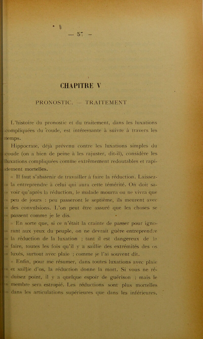 CHAPITRE V PRONOSTIC. TRAITEMENT L’histoire du pronostic et du traitement, dans les luxations compliquées du coude, est intéressante à suivre à travers les temps. Hippocrate, déjà prévenu contre les luxations simples du coude (on a bien de peine à les rajuster, dit-il), considère les iluxations compliquées comme extrêmement redoutables et rapi- dement mortelles. « 11 faut s’abstenir de travailler à faire la réduction. Laissez- » la entreprendre à celui qui aura cette témérité. Oh doit sa- » voir qu’après la réduction, le malade mourra ou ne vivra que » peu de jours : peu passeront le septième, ils meurent avec » des convulsions. L’on peut être assuré que les choses se ') passent comme je le dis. * » En sorte que, si ce n’était la crainte de passer pour igno- » rant aux veux du peuple, on ne devrait guère entreprendre » la réduction de la luxation ; tant il est dangereux de la » faire, toutes les fois qu’il y a saillie des extrémités des os » luxés, surtout avec plaie ; comme je l’ai souvent dit. » Enfin, pour me résumer, dans toutes luxations avec plaie » et saillie d’os, la réduction donne la mort. Si vous ne ré- » (luisez point, il y a quelque espoir de guérison ; mais le » membre sera estropié. Les réductions sont plus mortelles » dans les articulations supérieures que dans les inférieures.