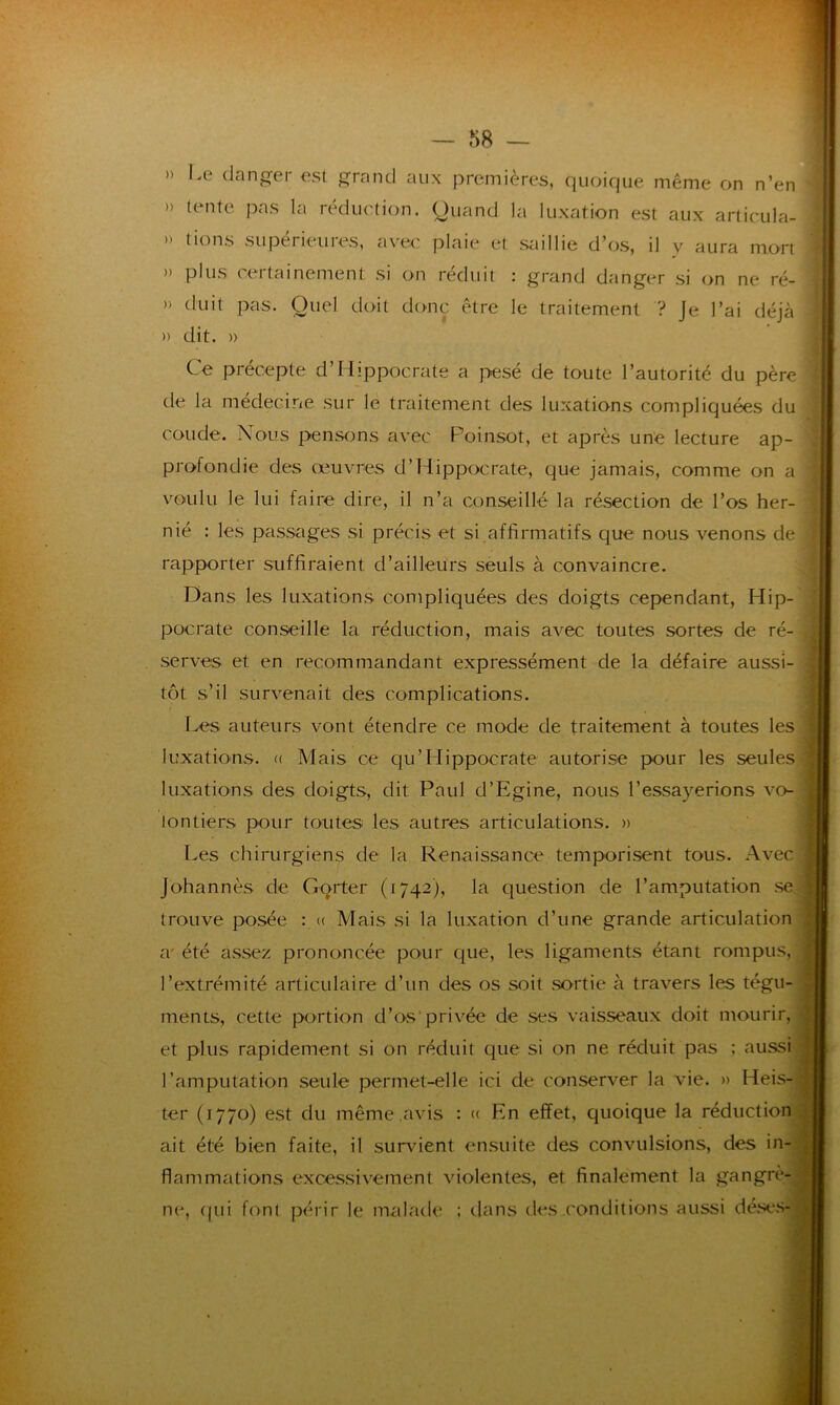 » Le danger est grand aux premières, quoique même on n’en » tente pas la réduction. Quand la luxation est aux articula- » tions supérieures, avec plaie et saillie d’os, il y aura mort » plus certainement si on réduit : grand danger si on ne ré- » d'uit pas. Quel doit donc être le traitement ? Je l’ai déjà » dit. » Ce précepte d’Hippocrate a pesé de toute l’autorité du père de la médecine sur le traitement des luxations compliquées du coude. Nous pensons avec Poinsot, et après une lecture ap- profondie des œuvres d’Hippocrate, que jamais, comme on a voulu le lui faire dire, il n’a conseillé la résection de l’os her- nié : les passages si précis et si .affirmatifs que nous venons de rapporter suffiraient d’ailleurs seuls à convaincre. Dans les luxations compliquées des doigts cependant, Hip- pocrate conseille la réduction, mais avec toutes sortes de ré- serves et en recommandant expressément de la défaire aussi- tôt s’il survenait des complications. Les auteurs vont étendre ce mode de traitement à toutes les luxations. « Mais ce qu’Hippocrate autorise pour les seules luxations des doigts, dit Paul d’Egine, nous l’essayerions vo- : iontiers pour toutes les autres articulations. » Les chirurgiens de la Renaissance temporisent tous. Avec Johannès de Gqrter (1742), la question de l’amputation se trouve posée : « Mais si la luxation d’une grande articulation a' été assez prononcée pour que, les ligaments étant rompus, -, l’extrémité articulaire d’un des os soit sortie à travers les tégu- ments, cette portion d’os privée de ses vaisseaux doit mourir, et plus rapidement si on réduit que si on ne réduit pas ; aussi l’amputation seule permet-elle ici de conserver la vie. » Heis-a ter (1770) est du même avis : « En effet, quoique la réduction ait été bien faite, il survient ensuite des convulsions, des in- flammations excessivement violentes, et finalement la gangrè- ne, qui font périr le malade ; dans des .conditions aussi déses-