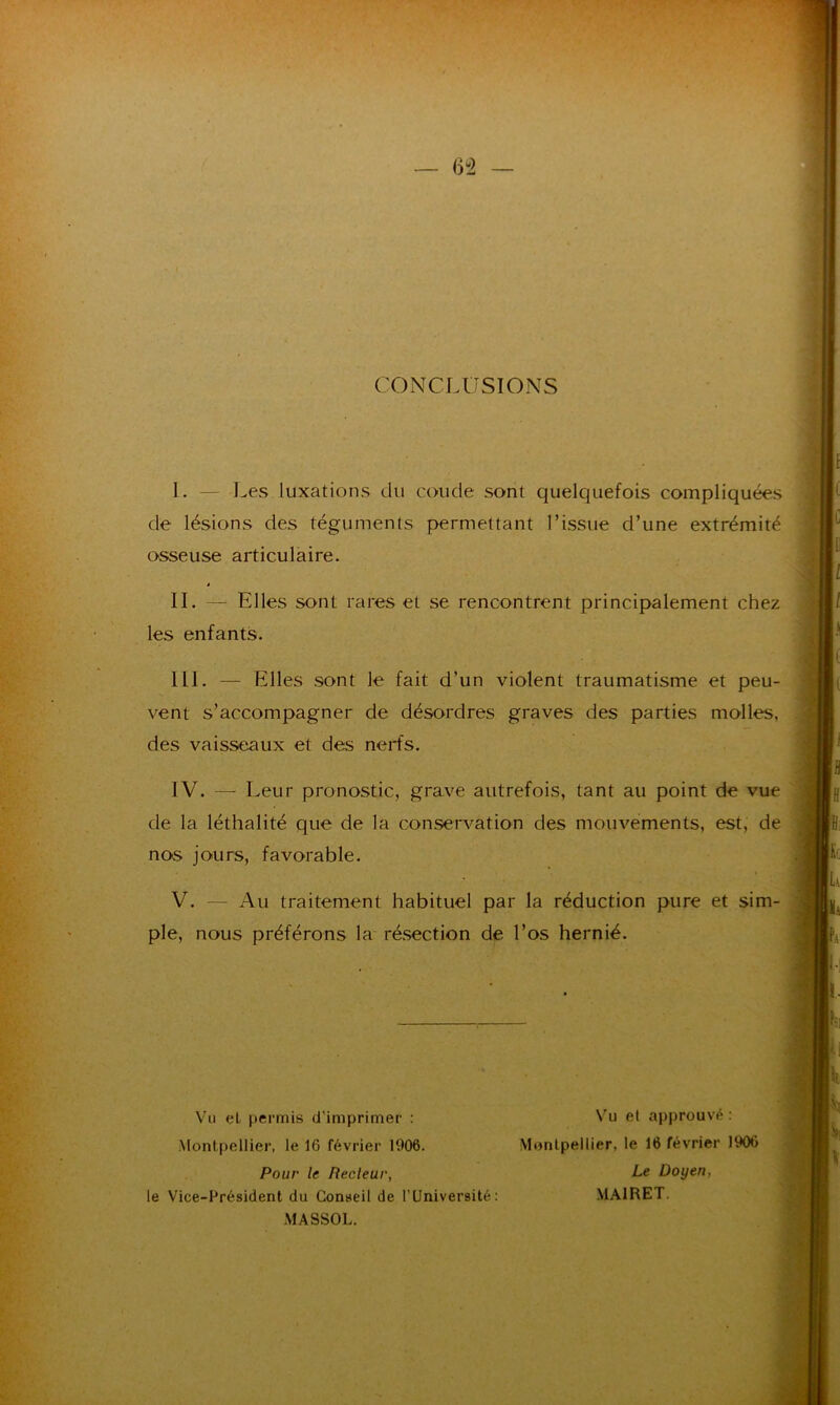 CONCLUSIONS I. — Les luxations du coude sont quelquefois compliquées de lésions des téguments permettant l’issue d’une extrémité osseuse articulaire. à IL — Elles sont rares et se rencontrent principalement chez les enfants. III. — Elles sont le fait d’un violent traumatisme et peu- vent s’accompagner de désordres graves des parties molles, des vaisseaux et des nerfs. IV. — Leur pronostic, grave autrefois, tant au point de vue de la léthalité que de la conservation des mouvements, est, de nos jours, favorable. V. — Au traitement habituel par la réduction pure et sim- ple, nous préférons la résection de l’os hernié. Vu et permis d’imprimer : Montpellier, le 1(5 février 1006. Pour le Recleur, le Vice-Président du Conseil de l’Université: MASSOL. Vu et approuvé : Montpellier, le 16 février 1906 Le Doyen, MA1RET.