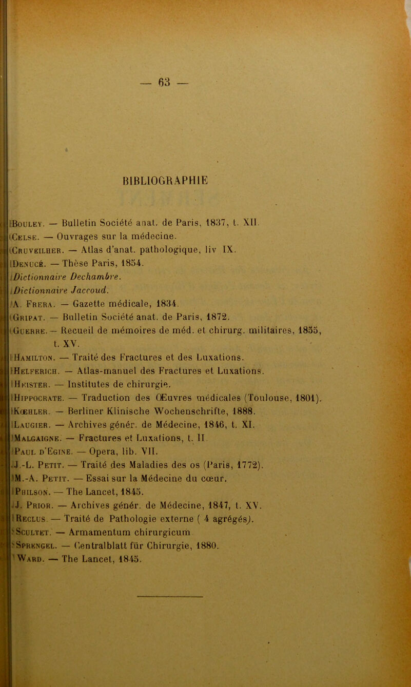 BIBLIOGRAPHIE r1 IBouley. — Bulletin Société anal, de Paris, 1837, t. XII. 'Celse. — Ouvrages sur la médecine. iCruveilher. — Atlas d’anat. pathologique, liv IX. iDenucé. — Thèse Paris, 1834. Dictionnaire Dechambre. .Dictionnaire Jaccoud. A. Frera. — Gazette médicale, 1834. (Gripat. — Bulletin Société anat. de Paris, 1872. 'Guerre. — Recueil de mémoires de méd. et chirurg. militaires, 1833, t. XV. IHamilton. — Traité des Fractures et des Luxations. IKelferich. — Atlas-manuel des Fractures et Luxations. IHkister. — Institutes de chirurgie. IHippocrate. — Traduction des Œuvres médicales (Toulouse, 1801). IKlebler. — Berliner Klinische Wochenschrifte, 1888. ^Laugier. — Archives génér. de Médecine, 1846, t. XI. Malgàigne. — Fractures et Luxations, t. II. Paul d’Egine. — Opéra, lib. VII. J.-L. Petit. — Traité des Maladies des os (Paris, 1772). 'M.-A. Petit. — Essai sur la Médecine du cœur. Philson. — The Lancet, 1843. J. Prior. — Archives génér. de Médecine, 1847, t. XV. Reclus. — Traité de Pathologie externe ( 4 agrégésj. pScultet. — Armamentum chirurgicum 'Sprengel. — Gentralblatt fur Chirurgie, 1880. Ward. — The Lancet, 1843.
