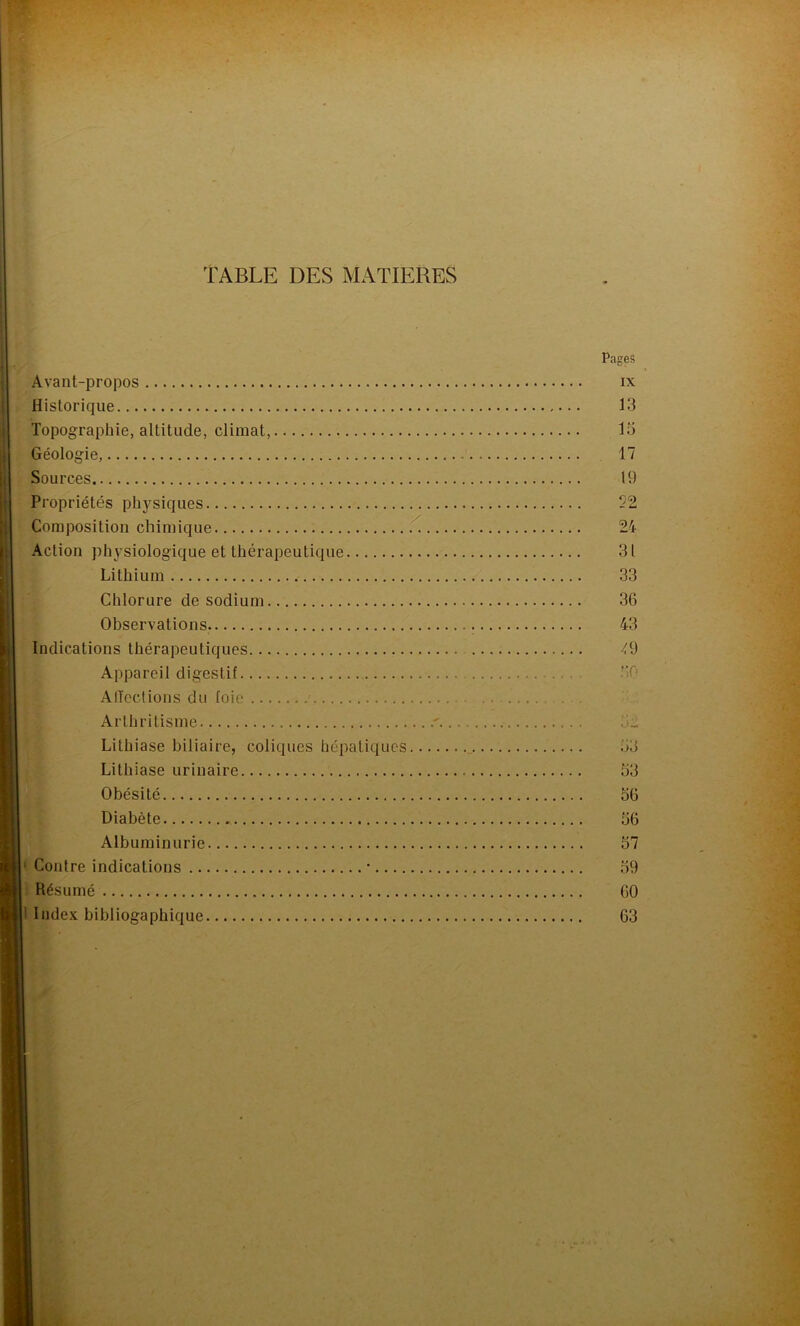 TABLE DES MATIERES Pages Avant-propos ix Historique 13 Topographie, altitude, climat, 15 Géologie, 17 Sources H) Propriétés physiques 22 Composition chimique 24 Action physiologique et thérapeutique 31 Lithium 33 Chlorure de sodium 36 Observations. 43 Indications thérapeutiques 4$ Appareil digestif Affections du foie • Arthritisme r. 3_ Lithiase biliaire, coliques hépatiques 53 Lithiase urinaire 53 Obésité 56 Diabète 56 Albuminurie 57 1 Contre indications * 59 Résumé 60 1 Index bibliogaphique 63