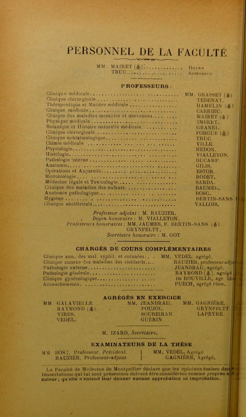 PERSONNEL DE LA FACULTÉ MM. MAIRET(&): Doykn IHUC AsSKsskii v PROFESSEURS : Clinique médicale . MM. GRASSET (£) Clinique chirurgicale ; TEDENAT. Thérapeutique et Matière médicale HAMELIN (%) Clinique médicale CARR1EU. Clinique des maladies mentales et nerveuses MAIRET ). Physique médicale IMBERT. Botanique et Histoire naturelle médicale. GRANEL. Clinique chirurgicale FORGEE (%) Clinique ophtalmologique TROC. Chimie médicale VILLE. Physiologie HEDON. Histologie , V1ALLETON. Pathologie Interne DUCAMP. Anatomie G1LIS. Opérations et Appareils , ESTOR. Microbiologie .... RODET. Médecine légale et Toxicologie SARDA. Clinique des maladies des enfants BAUMEL. Anatomie pathologique BOSC. Hygiène BERT1N-SANS Clinique obstétricale.... VALLOIS. Professeur adjoint : M. RAUZIER. Doyen honoraire : M. VIALLETON. Professeurs honoraires : MM. JAUMES, E. BERT1N-SANS (^). GRYNFELTT. Secrétaire honoraire : M. GOT CHARGÉS DE COURS COMPLÉMENTAIRES Clinique ann. des mal. syphil. et cutanées, Clinique annexe 'les maladies des vieillards Pathologie externe Pathologie générale Clinique gynécologique Accouchements MM. VEDEL. agrégé. RAUZIER, professeuradj JEANBRAU, agrégé. RAYMOND (&). agrégé De ROUVILLE, agr. lib PUECH, agrégé libre. AGRÉGÉS EN EXERCICE MM GA LA VIELLE MM. JEANBRAU. MM. GAGNIÈRE. RAYMOND (&). . POUJOL. G R YN F El.TT VIRES. SOUBE1RAN LAPEYRE. VEDEL. GUÉRIN. M. IZARD, Secrétaire. EXAMINATEURS DE LA THÈSE M M BOSC. Professeur, Président. RAUZIER, Professeur-adjoint MM. VEDEL, Agrégé GAGNIÈRE, Agrégé. La Faculté de Médecine de Montpellier déclare que les opinions émises dan Dissertations qui lui sont présentées doivent être considérées comme propres à 1 auteur; qu’elle n’entend leur donner aucune approbation ui improbation.