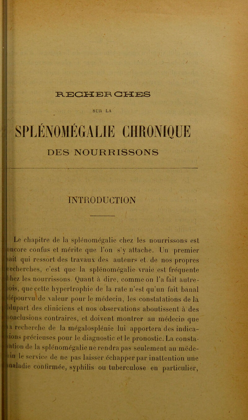H REOKCEPv atlES SUR LA SPLÉNOMÉGALIE CHRONIQUE DES NOURRISSONS . INTRODUCTION Le chapitre de la splénomégalie chez les nourrissons est rncore confus et mérite que l’on s’y attache. Un premier <ait qui ressort des travaux des auteurs etx de nos propres echerches, c’est que la splénomégalie vraie est fréquente liez les nourrissons. Quant à dire, comme on l’a fait autre- ois, queçette hypertrophie de la rate n’est qu’un fait banal tépourvu^de valeur pour le médecin, les constatations de la ilupart des cliniciens et nos observations aboutissent à des onclusions contraires, et doivent montrer au médecin que a recherche de la mégalosplénie lui apportera des indica- ions précieuses pour le diagnostic et le pronostic. La consta- îdion de la splénomégalie ne rendra pas seulement au méde- •n le service de ne pas laisser échapper par inattention une naladie confirmée, syphilis ou tuberculose en particulier,