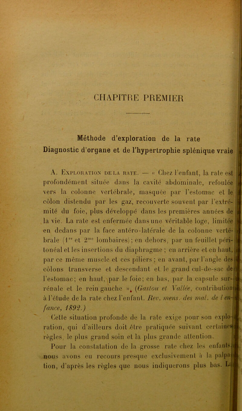 CHAPITRE PREMIER Méthode d’exploration de la rate Diagnostic d’organe et de l’hypertrophie splénique vraie A. Exploration delà rate. — « Chez l’enfant, la rate est profondément située dans la cavité abdominale, refoulée vers la colonne vertébrale, masquée par l’estomac et le côlon distendu par les gaz, recouverte souvent par l’extré- , mité du foie, plus développé dans les premières années de' la vie. La rate est enfermée dans une véritable loge, limitée en dedans par la face antéro-latérale de la colonne verté . braie (E® et 2'® lombaires); en dehors, par un feuillet péri- tonéal et les insertions du diaphragme ; eu arrière et eh haut, par ce même muscle et ces piliers ; en avant, par l’angle des; côlons transverse et descendant et le grand cul-de-sac def l’estomac; en haut, ,par le foie; en bas, par la capsule sur-{ rénale et le rein gauèhe {Gas/oii et Vallée^ conlribulion) à l’élude de la raie chez l’enfant. Rev. mens, des mal. de l en-\ fance, 1892.) u Cetle situation profonde de la rate exige pour son explo-j ration, qui d’ailleurs doit être praliquée suivant cerlainc^ règles, le plus grand soin et la plus grande allention. , Pour la constatalion de la grosse rate chez les enfants] nous avons eu recours presque exclusivemeul à la palpa] tion, d’après les règles que nous indiquerons plus bas. L^j