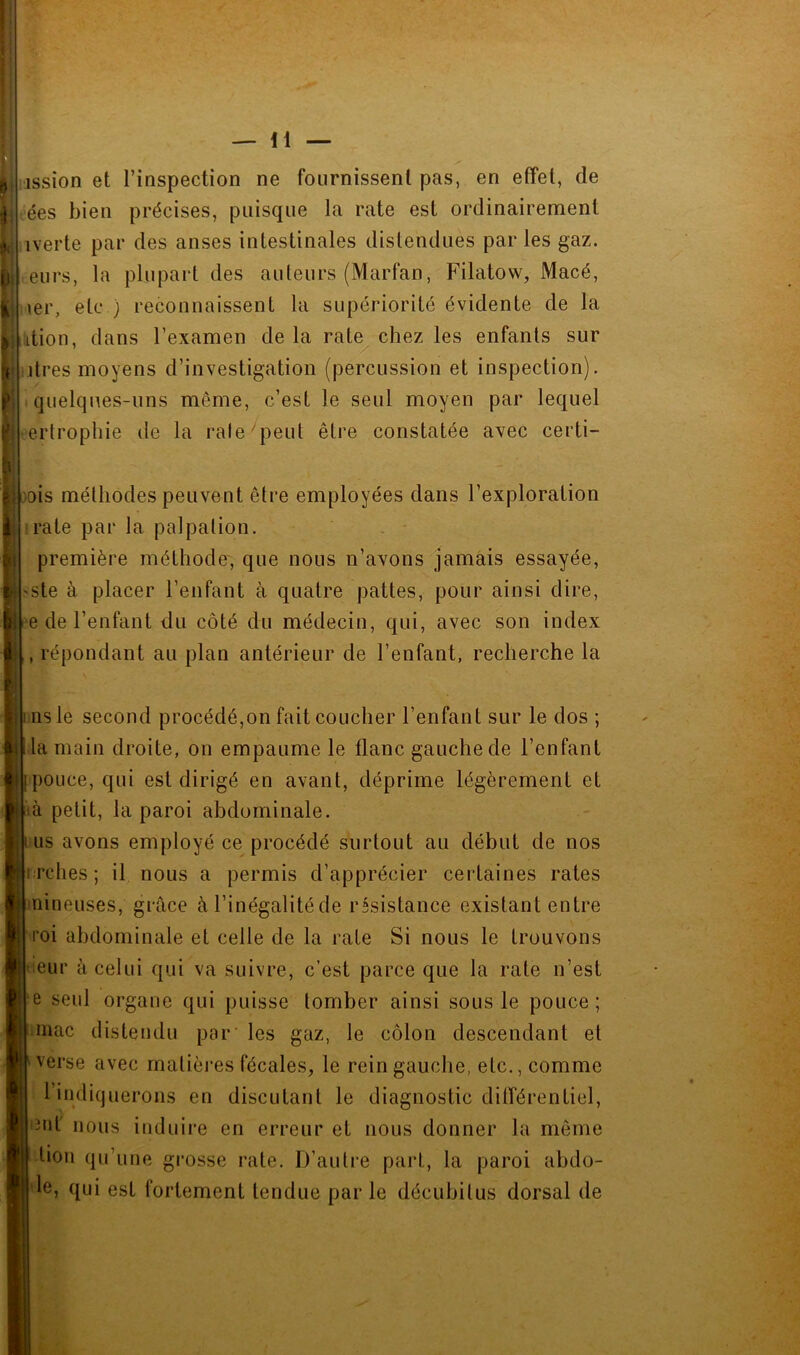 ission et l’inspection ne fournissent pas, en effet, de ées bien précises, puisque la rate est ordinairement iverte par des anses intestinales distendues par les gaz. eurs, la plupart des auteurs (Marfan, Filatow, Macé, \er, etc ) reconnaissent la supériorité évidente de la dtion, dans l’examen de la rat^ chez les enfants sur lires moyens d’investigation (percussion et inspection), quelques-uns même, c’est le seul moyen par lequel erlropliie de la rate''peut être constatée avec certi- ois méthodes peuvent être employées dans l’exploration rate par la palpation. - - première méthode', que nous n’avons jamais essayée, >ste à placer l’enfant à quatre pattes, pour ainsi dire, e de l’enfant du côté du médecin, qui, avec son index , répondant au plan antérieur de l’enfant, recherche la i iisle second procédé,on fait coucher l’enfant sur le dos ; t la main droite, on empaume le flanc gauche de l’enfant î pouce, qui est dirigé en avant, déprime légèrement et là petit, la paroi abdominale. lus avons employé ce procédé surtout au début de nos i rches; il nous a permis d’apprécier certaines rates nineuses, grâce à l’inégalité de résistance existant entre l’oi abdominale et celle de la rate Si nous le trouvons leur à celui qui va suivre, c’est parce que la rate n’est e seul organe qui puisse tomber ainsi sous le pouce; inac distendu par les gaz, le côlon descendant et ^ verse avec matières fécales, le rein gauche, etc., comme l’indiquerons en discutant le diagnostic différentiel, iut' nous induire en erreur et nous donner la même lion qu’une grosse rate. D’autre part, la paroi abdo- le, qui est fortement tendue par le décuhitus dorsal de