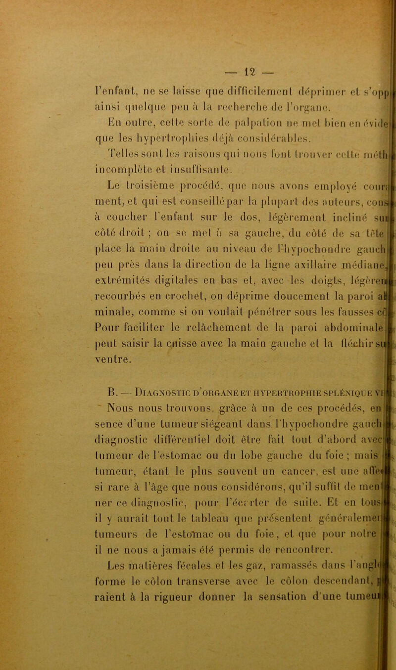 Fonfant, ne se laisse que difficilernenl (l('q)F-iinei- et s’opp ainsi quelque [)eu à la r(!ehei*dje de l’or-gam!. Kn oulre, celle sorte de palpation ne niel bien en ('*vi<le que les hyperlropliies déjà cousidéi’ahles. Telles sont les raisons qui nous font Irouvei* eett(! niélli incomplète et insul’Iisaute. Le ti-oisième procédé, (pie nous avons employé cour,^ menuet qui est conseillé par la plu()arl des auleui’S, cous à coucher Fenfant sur le dos, légèrement incliné suj côté droit ; on se met à sa gauche, du côté de sa tôle place la main droite au niveau de 1-hypochondre gaucli peu près dans la direction de la ligne axillaire médiane; extrémités digitales en bas et, avec les doigts, légère™ recourbés en crochet, on déprime doucement la paroi a# minale, comme si on voulait pénétrer sous les fausses ce Pour faciliter le relâchement de hi paroi abdominale peut saisir la cuisse avec la main gauche et la flédiirs ventre. B. — Diagnostic d’organe et hypertrophie splénique vi| Nous nous trouvons, grâce à un de ces procédés, eii sence d’une tumeur siégeant dans Fhypochondre gauchi diagnostic différentiel doit être fait tout d’abord avec|j tumeur de l’estomac ou du lobe gauche du foie ; mais J tumeur, étant le plus souvent un canceiu est une atre« si rare à l’âge que nous considérons, qu’il suflit de menil lier ce diagnostic, pour Fécrrter de suite. Lt en touS)j il y aurait tout le tableau que présentent généralemeij tumeurs de l’estoTnac ou du foie, et que jiour iioti’e || il ne nous a jamais été permis de rencontrer. Les matières fécales et les gaz, ramassés dans l’angh forme le côlon Iransverse avec le côlon descendant, raient à la rigueur donner la sensation d'une tuineui