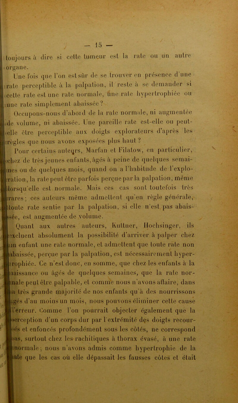 toujours à dire si celte tumeur est la rate ou lui autre organe. Une fois que Tou estsùi- de se trouver en présence d’une irate perceptible à la palpation, il reste a se demander si celle rate est une rate normale, une rate hypertrophiée ou une rate simplement abaissée? Occupons-nous d’abord de la rate normale, ni augmentée ide volume, ni abaissée. Une pareille rate est-elle ou peut- • elle être perceptible aux doigts explorateurs d après les irègles que nous avons exposées plus haut ? Pour certains auteqrs, Marfan et Filatow, en particulier, rcbez de très jeunes enfants, âgés â peine de quelques semai- ines ou de quelques mois, quand on a riiabitude de l’explo- '^hration, la rate peut être parfois perçue par la palpation, même lorsqu elle est normale. Mais ces cas sont toutelois très lirares; ces auteurs même admettent qu’en règle générale, itoute rate sentie par la palpation, si elle n’est pas abais- sée, est augmentée de volume. Quant aux autres auteurs, Kuttner, Hochsinger, ils excluent absolument la possibilité d’arriver à palper chez lin enfant une rate normale, et admettent que toute rate non abaissée, perçue par la palpation, est nécessairement liyper- iroplîiée. Ce n’est donc, en somme, que chez les enfants à la laissance ou âgés de quelques semaines, que la rate nor- male peut être palpable, et comme nous n’avons affaire, dans a très grande majoidté de nos enfants qu’à des nourrissons , ..gés d’au moins un mois, nous pouvons éliminer cette cause l’erreur. L’omme l’on pourrait objecter également que la lerception d’un corps dur par l’extrémité des doigts recour- 'és et enfoncés profondément sous les côtés, ne correspond ■as, surtout chez les rachitiques à thorax évasé, à une rate normale; nous n’avons admis comme hypertrophie de la aie que les cas où elle dépassait les fausses côtes et était