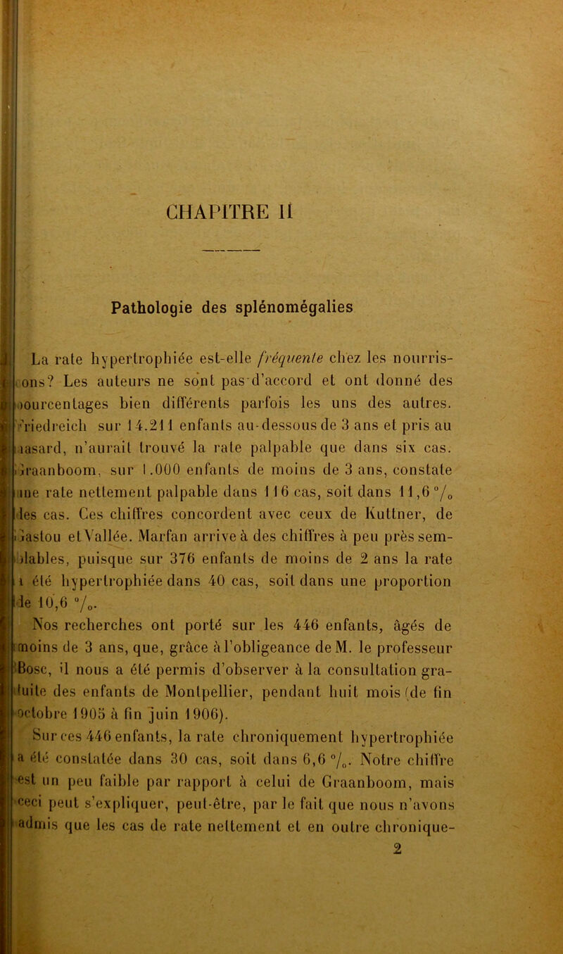 V CHAPITRE li Pathologie des splénomégalies La rate hypertrophiée est-elle fréquente chez les noiirris- lons? Les auteurs ne sont pas d’accord et ont donné des pourcentages bien différents parfois les uns des autres. '>iedi-eich sur 14.211 enfants au-dessous de 3 ans et pris au lasard, n’aui'ait trouvé la rate palpable que dans six cas. ilraanboom, sur 1.000 enfants de moins de 3 ans, constate me rate nettement palpable dans 116 cas, soit dans 11,6 “/o les cas. Ces chiffres concordent avec ceux de Kuttner, de ijastoLi et Vallée. Marfan arrive à des chiffres à peu prèssem- )lahles, puisque sur 376 enfants de moins de 2 ans la rate i été hypertrophiée dans 40 cas, soit dans une proportion •le 10',6 Vo. Nos recherches ont porté sur les 446 enfants, âgés de 1 moins de 3 ans, que, grâce à l’obligeance deM. le professeur iBosc, il nous a été permis d’observer à la consultation gra- tuite des enfants de Montpellier, pendant huit mois (de fin octobre 1905 à fin juin 1906). Sur ces 446 enfants, la rate chroniquement hypertrophiée a été constatée dans 30 cas, soit dans 6,6 7o- Notre chiffre est un peu faible par rapport à celui de Graanboom, mais ceci peut s’expliquer, peut-être, par le fait que nous n’avons admis que les cas de rate nettement et en outre chronique- 2