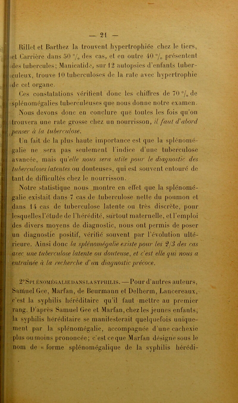 î — 21 — Uillet et Barthez la trouvent hypertrophiée chez le tiers, set Carrière dans 50 /o cas, et en outre 40 % présentent aies tubercules; Manicatide, sur 12 autopsies d’enfants tuber- ■ culeux, trouve 10 tuberculoses de la raie avec hypertrophie ale cet oi'gane. Ces constatations vérifient donc tes chiffres de 70 de splénomégalies tuberculeuses que nous donne notre examen. Nous devons donc en conclure que toutes les fois qu’on 'trouvera une rate grosse chez un nourrisson, il faut d'abord ^penser à la Luberculose. Un fait de la plus liante importance est que la splénomé- galie ne sera pas seulement l’indice d’une tuberculose avancée, mais qn'elle nous sera utile pour le diagnostic des tuberculoses latentes ou douteuses, qui est souvent entouré de tant de difficultés chez le nourrisson. Notre statistique nous montre en effet que la splénomé- galie existait dans 7 cas de tuberculose nette du poumon et dans 14 cas de tuberculose latente ou très discrète, pour lesquelles l’étude de l’bérédité, surtout maternelle, et l’emploi des divers moyens de diagnostic, nous ont permis de poser un diagnostic positif, vérifié souvent par l’évolution ulté- rieure. Ainsi donc la splénomégalie existe pour les des cas avec une tuberculose latente ou douteuse^ et c'est elle qui nous a entraînée à la recherche dun diagnostic précoce. 2”Splénomégalieüa.nslasypuilis. — Pour d’autres auteurs, Samuel Gee, Marfan, de Beurmann et Delherm, Lancereaux, c’est la syphilis héréditaire qu’il faut mettre au premier rang. D’après Samuel Gee et Marfan, chez les jeunes enfants, la syphilis héréditaire se manifesterait quelquefois unique- ment par la splénomégalie, accompagnée d’une cachexie plus ou moins prononcée; c’est ceque Marfan désigne sous le nom de « forme splénomégalique de la syphilis hérédi-
