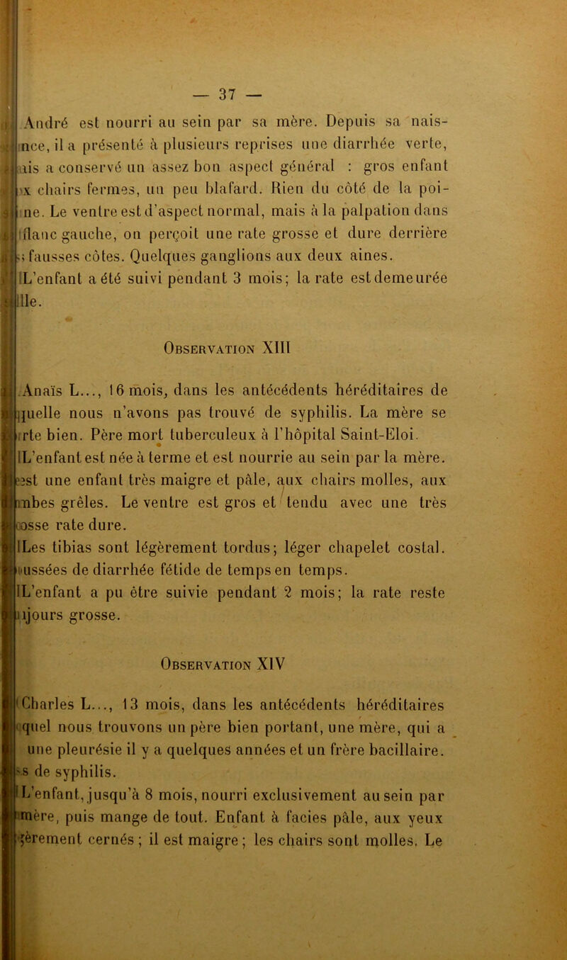 André est nourri an sein par sa mère. Depuis sa nais- incejla présenté à plusieurs reprises une diarrhée verte, ais a conservé un assez bon aspect général : gros enfant chairs fermes, un peu blafard. Rien du côté de la poi- me. Le ventre est d’aspect normal, mais à la palpation dans Idanc gauche, on perçoit une rate grosse et dure derrière U fausses côtes. Quelques ganglions aux deux aines. IL’enfant a été suivi pendant 3 mois; la rate est demeurée tîllle. Observation Xlll .Anaïs L..., 16 mois, dans les antécédents héréditaires de ]juelle nous n’avons pas trouvé de syphilis. La mère se i irte bien. Père mort tuberculeux à l’hôpital Saint-Eloi. IL’enfantest née à terme et est nourrie au sein parla mère. î3st une enfant très maigre et pâle, aux chairs molles, aux •nbes grêles. Le ventre est gros et tendu avec une très losse rate dure. ILes tibias sont légèrement tordus; léger chapelet costal. Hissées de diarrhée fétide de temps en temps. IL’enfant a pu être suivie pendant 2 mois; la rate reste ijours grosse. Observation XIV 'Charles L..., 13 mois, dans les antécédents héréditaires quel nous trouvons un père bien portant, une mère, qui a une pleurésie il y a quelques années et un frère bacillaire, s de syphilis. L’enfant, jusqu’à 8 mois, nourri exclusivement au sein par mère, puis mange de tout. Enfant à faciès pâle, aux yeux qèrement cernés ; il est maigre; les chairs sopt molles. Le