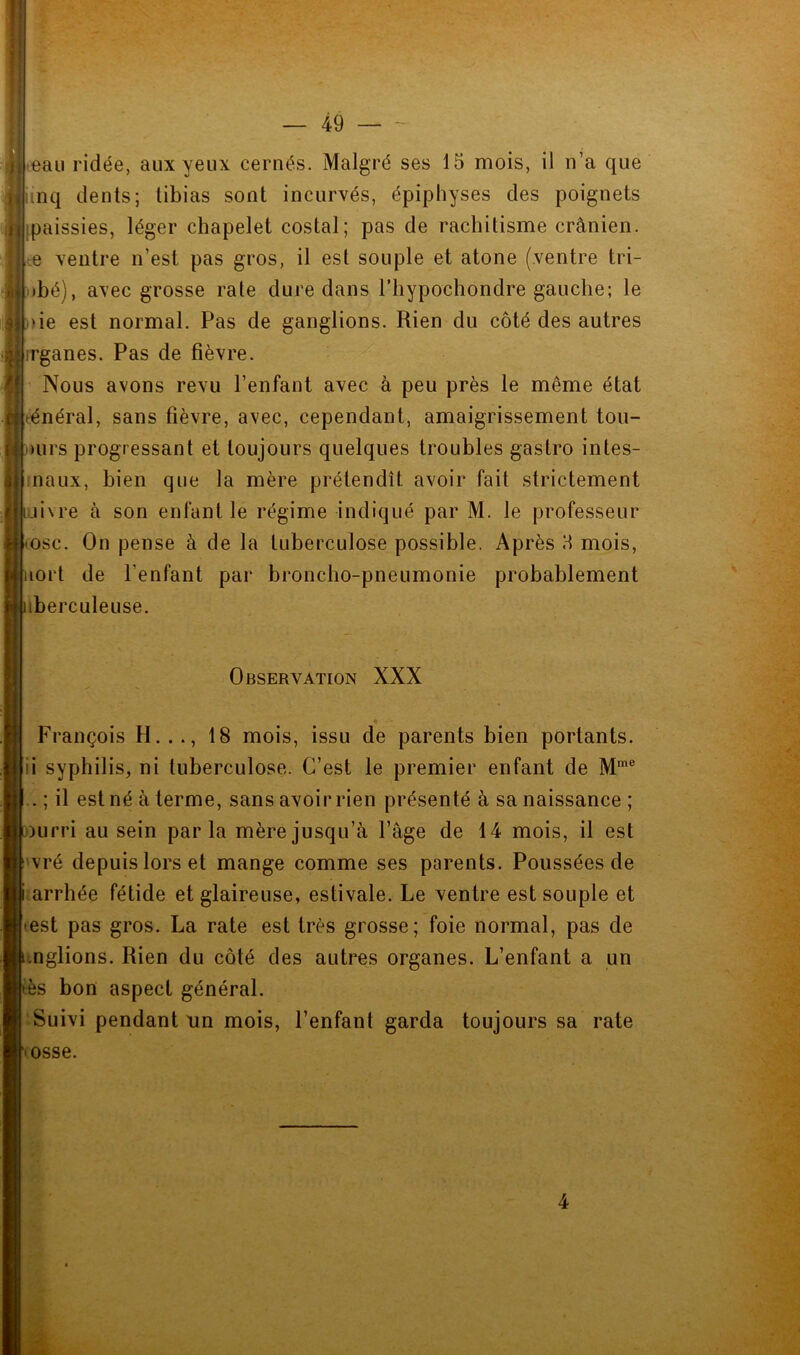 ',’U — 49 — - teau ridée, aux yeux cernés. Malgré ses 15 mois, il n’a que inq dents; tibias sont incurvés, épiphyses des poignets épaissies, léger chapelet costal; pas de rachitisme crânien, ce ventre n’est pas gros, il est souple et atone (ventre tri- !)bé), avec grosse rate dure dans l’hypochondre gauche; le )ie est normal. Pas de ganglions. Rien du côté des autres rrganes. Pas de fièvre. Nous avons revu l’enfant avec à peu près le même état ténéral, sans fièvre, avec, cependant, amaigrissement tou- ours progressant et toujours quelques troubles gastro intes- iiiaux, bien que la mère prétendît avoir fait strictement uivre à son enfant le régime indiqué par M. le professeur (osc. On pense à de la tuberculose possible. Après 5 mois, lort de l’enfant par broncho-pneumonie probablement iberculeuse. Observation XXX me François H. .18 mois, issu de parents bien portants ii syphilis, ni tuberculose. C’est le premier enfant de M .. ; il est né à terme, sans avoir rien présenté à sa naissance ; i)urri au sein parla mère jusqu’à l’âge de 14 mois, il est vré depuis lors et mange comme ses parents. Poussées de • arrhée fétide et glaireuse, estivale. Le ventre est souple et test pas gros. La rate est très grosse; foie normal, pas de inglions. Rien du côté des autres organes. L’enfant a un ès bon aspect général. Suivi pendant un mois, l’enfant garda toujours sa rate losse.