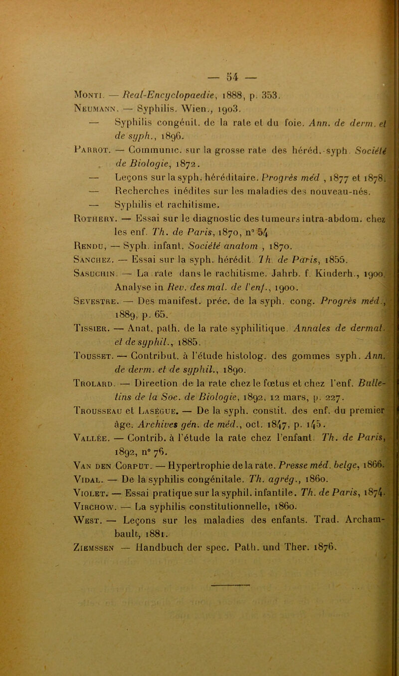 — 54 — Monti. —Real-Encyclopaedie, 1888, p. 353. Neumann. — Syphilis. Wien,^ igo3. — Syphilis congénil. de la raie cl du foie. Ann. de demi, et de syph., 1896. Parrot. — Communie, sur la grosse rate des héréd.-syph. Société , de Biologie., 1872. — Leçons sur la syph. héréditaire. Progrès méd , 1877 1878. — Recherches inédites sur les maladies des nouveau-nés. — Syphilis et rachilisrne. Rothery. — Essai sur le diagnostic des tumeurs intra-abdora. chez les enf. Th. de Paris, 1870, n® 54 Rendu, — Syph. infant. Société anatorn , 1870. Sanchez. — Essai sur la syph. hérédit, 7/i. de Paris, i855. Sasuchin. — La raie dans le rachitisme. .Jahrb. f. Kinderh., 1900. Analyse in Bev. des mal. de ienf., 1900. Sevestre. — Des manifest. préc. de la syph. cong. Progrès méd., 1889, p. 65. Tissier. — Anat, palh. de la rate syphilitique. Annales de dermat. et de syphil., i885. Tousset. — Gontribut. à l’élude histolog. des gommes syph. Ann. de derm. et de syphil., 1890. Trolard. — Direction de la rate chez le fœtus et chez l'enf. Balte- tins de ta Soc. de Biologie, 1892, 12 mars, p. 227. Trousseau et Laségue. — De la syph. conslit. des enf. du premier âge. Archives gén. de méd., oct. 1847, p- i45* Vallée. — Contrib. à l’étude la rate chez l’enfant. Th. de Paris, 1892, n® 76. Van den Gorpüt. —Hypertrophie de la rate. Presse méof. belge., 1866. Vidal. — De la syphilis congénitale. Th. agrég., 1860. Violet. — Essai pratique sur la syphil. infantile. Th. de Paris, 1874. Virchow. — La syphilis constitutionnelle, 1860. West. — Leçons sur les maladies des enfants. Trad. Archam- bault, 1881. ZiEMSSEN — Handbuch der spec. Path. und Ther. 1876.