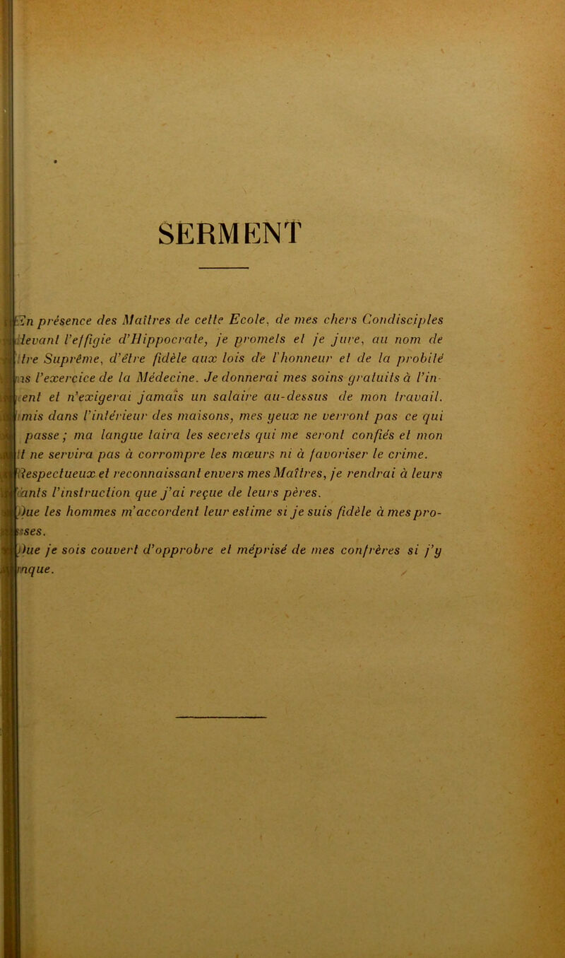 I-ÎS‘ ■ SERMENT ,n présence des Maîtres de cette Ecole, de mes chers Condisciples devant Veffigie d’Hippocrate, je promets et je jure, au nom de itre Suprême, d’être fidèle aux lois de l'honneur et de la probité is l’exercice de la Médecine. Je donnerai mes soins gratuits à l’in- ent et n’exigerai jamais un salaire au-dessus de mon travail, imis dans l’intérieur des maisons, mes peux ne verront pas ce qui passe ; ma langue taira les secrets qui me seront confiés et mon Il ne servira pas à corrompre les mœurs ni à favoriser le crime. Respectueux et reconnaissant envers mes Maîtres, je rendrai à leurs ïanls l’instruction que j’ai reçue de leurs pères. )ue les hommes m’accordent leur estime si je suis fidèle àmespro- sses. }ue je sois couvert d’opprobre et méprisé de mes confrères si j’y nque. y