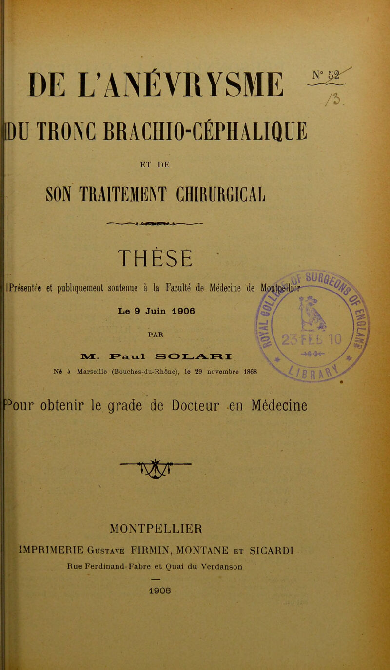 DE L’ANÉVRYSME ^ IDU TRONC BR A CIIIO-CÉPH ALIQ U E ET DE SON TRAITEMENT CHIRURGICAL THÈSE ' Présentée et publiquement soutenue à la Faculté de Médecine de Le 9 Juin 1906 p:> PAR ÜVI. Paul SOLARI N4 à Marseille (Bouches-du-Rhône), le 29 novembre 1868 our obtenir le grade de Docteur en Médecine •rSzt MONTPELLIER IMPRIMERIE Gustave FIRMIN, MONTANE et SICARDI Rue Ferdinand-Fabre el Quai du Verdanson 1906