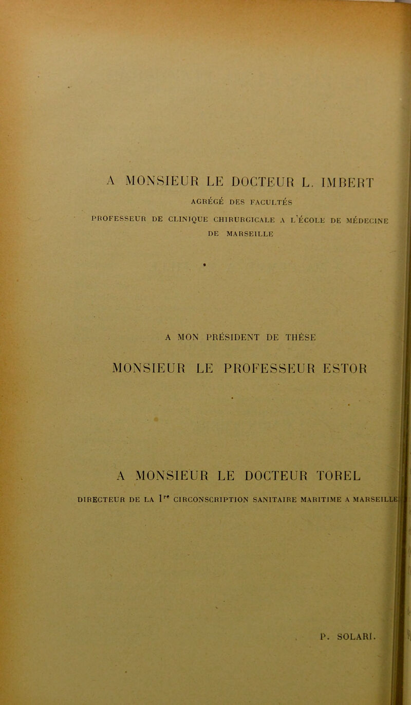 A MONSIEUR LE DOCTEUR L. IMBERT AGRÉGÉ DES FACULTÉS PROFESSEUR DE CLINIQUE CHIRURGICALE A L ÉCOLE DE MÉDECINE DE MARSEILLE A MON PRÉSIDENT DE THÈSE MONSIEUR LE PROFESSEUR ESTOR A MONSIEUR LE DOCTEUR TOREL DIRECTEUR DE LA 1r* CIRCONSCRIPTION SANITAIRE MARITIME A MARSEILLE