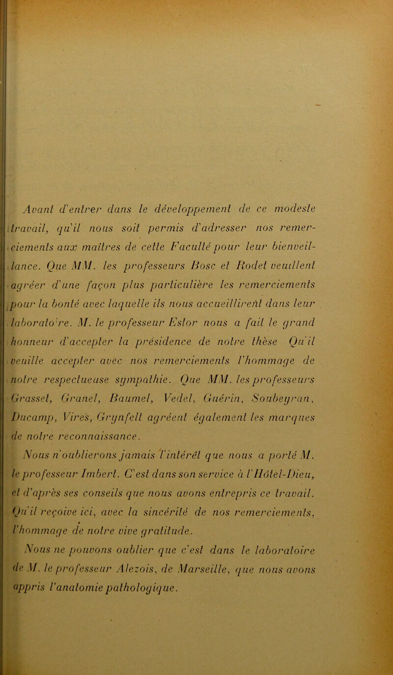 Avant d'entrer clans le développement de ce modeste travail, qu'il nous soit permis d'adresser nos remer- ciements aux maîtres de celte Faculté pour leur bienveil- lance. Que MM. les professeurs Bosc et Rodet veuillent agréer d'une façon plus particulière les remerciements pou!' la bonté avec laquelle ils nous accueillirent clans leur laboratoire. M. le professeur Eslor nous a fait le grand honneur d'accepter la présidence de notre thèse Qu'il veuille accepter avec nos remerciements /’hommage de notre respectueuse sympathie. Que MM. les professeurs Grasset, Granel, Baumel, Veclel, Guérin, Soubeyran, Ducamp, Vires, Grynfell agréent également les marques cle notre reconnaissance. Nous n oublierons jamais T intérêt que nous ci porté M. le professeur Imbert. C'est clans son service à /'Hôtel-Dieu, et d'après ses conseils que nous avons entrepris ce travail. Qu'il reçoive ici, avec la sincérité cle nos remerciements, l'hommage cle notre vive gratitude. Nous ne pouvons oublier que c'est dans le laboratoire de M. le professeur Alezois, cle Marseille, que nous avons appris l'anatomie pathologique.