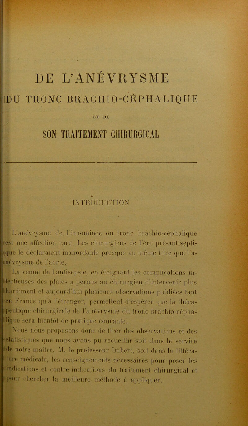 DU TRONC BRACHIO-CÉPH A LIQUE ET DE I A SON TRAITEMENT CHIRURGICAL INTRODUCTION L’anévrysme de l'innommée ou Ironc brachio-céphalique est une affection rare. Les chirurgiens de 1ère pré-antisepti- que le déclaraient inabordable presque au même titre que l’a- i névrysme de l’aôrle. La venue de l’antisepsie, en éloignant les complications in- fectieuses des plaies a permis au chirurgien d’intervenir plus I hardiment et aujourd'hui plusieurs observations publiées tant en France qu'à l’étranger, permettent d’espérer que la théra- peutique chirurgicale de l'anévrysme du tronc brachio-cépba- liipje sera bientôt de pratique courante. Nous nous proposons donc de tirer des observations et des 'statistiques que nous avons pu recueillir soit dans le service de notre maître. M. le professeur Imbert, soil dans la littéra- ture médicale, les renseignements nécessaires pour poser les indications et contre-indications du traitement chirurgical et pour chercher la meilleure méthode à appliquer.